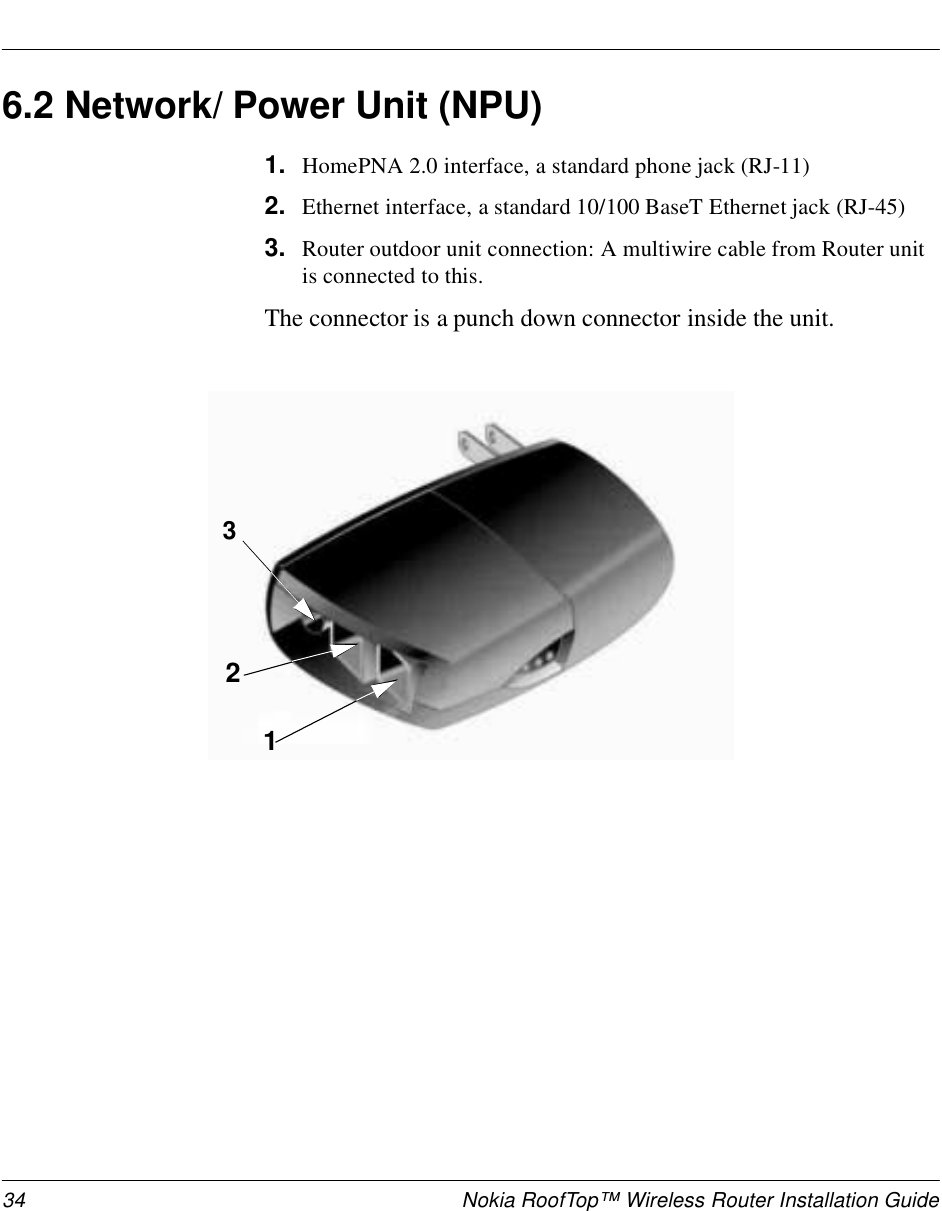 34 Nokia RoofTop™ Wireless Router Installation Guide6.2 Network/ Power Unit (NPU)1. HomePNA 2.0 interface, a standard phone jack (RJ-11)2. Ethernet interface, a standard 10/100 BaseT Ethernet jack (RJ-45) 3. Router outdoor unit connection: A multiwire cable from Router unit is connected to this. The connector is a punch down connector inside the unit. 132