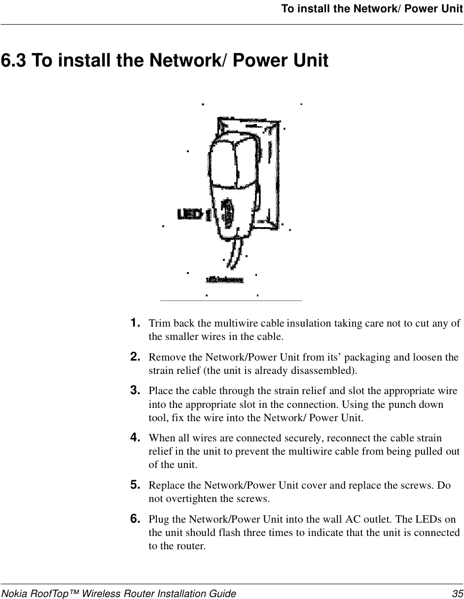 Nokia RoofTop™ Wireless Router Installation Guide 35To install the Network/ Power Unit6.3 To install the Network/ Power Unit1. Trim back the multiwire cable insulation taking care not to cut any of the smaller wires in the cable.2. Remove the Network/Power Unit from its’ packaging and loosen the strain relief (the unit is already disassembled).3. Place the cable through the strain relief and slot the appropriate wire into the appropriate slot in the connection. Using the punch down tool, fix the wire into the Network/ Power Unit.4. When all wires are connected securely, reconnect the cable strain relief in the unit to prevent the multiwire cable from being pulled out of the unit.5. Replace the Network/Power Unit cover and replace the screws. Do not overtighten the screws.6. Plug the Network/Power Unit into the wall AC outlet. The LEDs on the unit should flash three times to indicate that the unit is connected to the router.