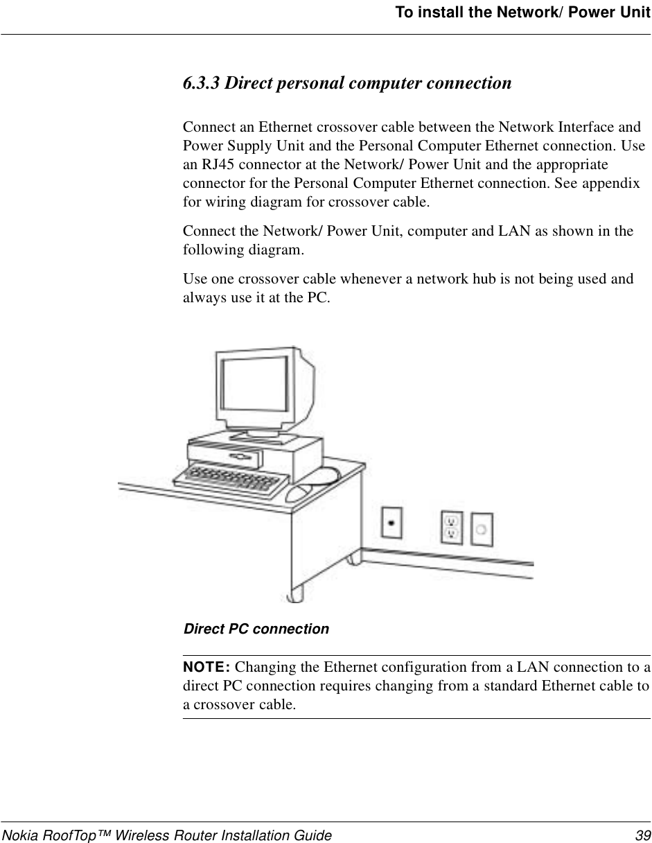 Nokia RoofTop™ Wireless Router Installation Guide 39To install the Network/ Power Unit6.3.3 Direct personal computer connectionConnect an Ethernet crossover cable between the Network Interface and Power Supply Unit and the Personal Computer Ethernet connection. Use an RJ45 connector at the Network/ Power Unit and the appropriate connector for the Personal Computer Ethernet connection. See appendix for wiring diagram for crossover cable.Connect the Network/ Power Unit, computer and LAN as shown in the following diagram.Use one crossover cable whenever a network hub is not being used and always use it at the PC.Direct PC connectionNOTE: Changing the Ethernet configuration from a LAN connection to adirect PC connection requires changing from a standard Ethernet cable toa crossover cable.