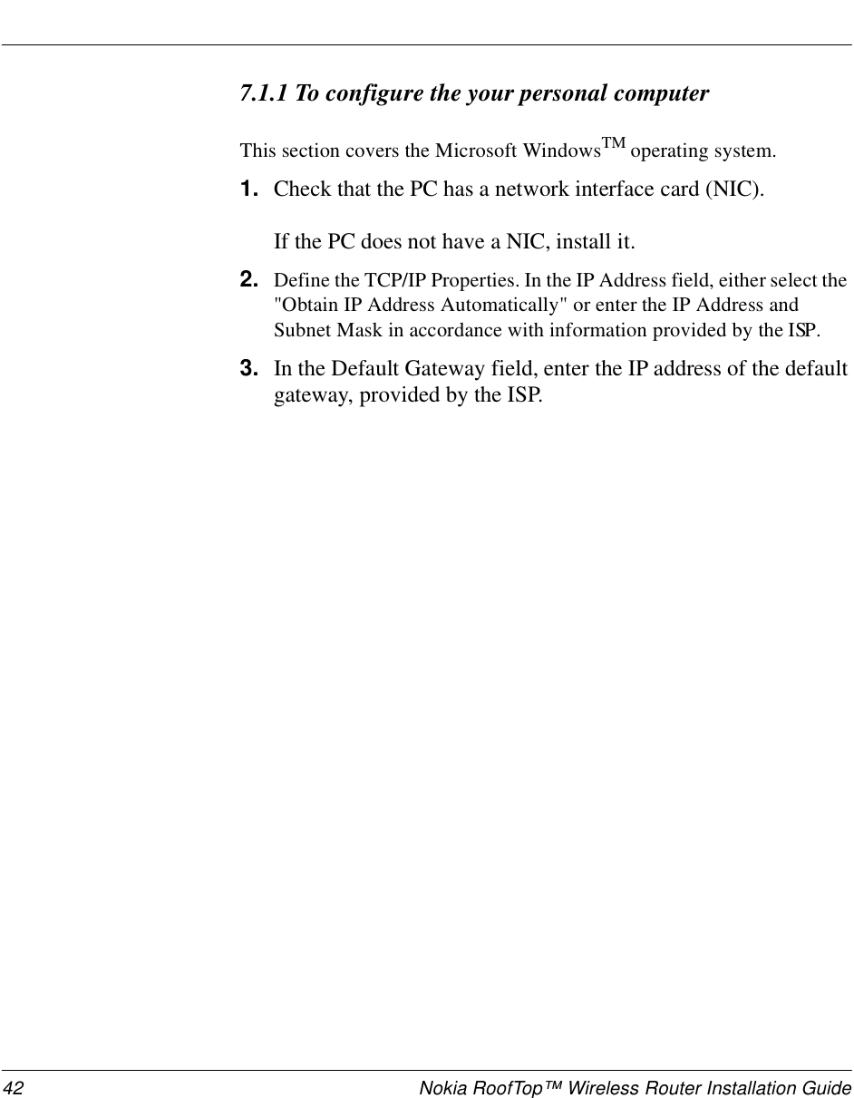 42 Nokia RoofTop™ Wireless Router Installation Guide7.1.1 To configure the your personal computerThis section covers the Microsoft WindowsTM operating system.1. Check that the PC has a network interface card (NIC). If the PC does not have a NIC, install it. 2. Define the TCP/IP Properties. In the IP Address field, either select the &quot;Obtain IP Address Automatically&quot; or enter the IP Address and Subnet Mask in accordance with information provided by the ISP. 3. In the Default Gateway field, enter the IP address of the default gateway, provided by the ISP.