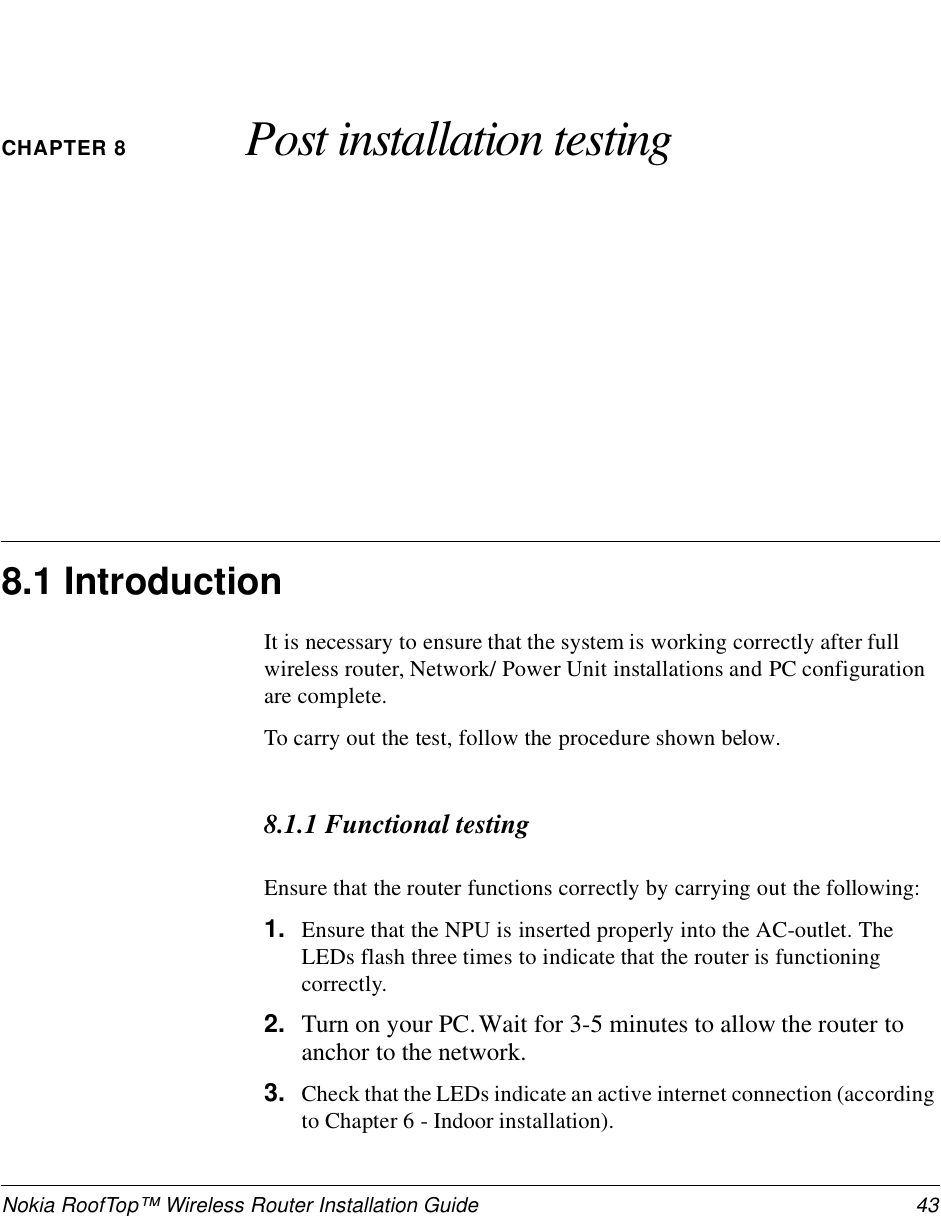 Nokia RoofTop™ Wireless Router Installation Guide  43CHAPTER 8 Post installation testing8.1 IntroductionIt is necessary to ensure that the system is working correctly after full wireless router, Network/ Power Unit installations and PC configuration are complete.To carry out the test, follow the procedure shown below.8.1.1 Functional testingEnsure that the router functions correctly by carrying out the following:1. Ensure that the NPU is inserted properly into the AC-outlet. The LEDs flash three times to indicate that the router is functioning correctly.2. Turn on your PC. Wait for 3-5 minutes to allow the router to anchor to the network.3. Check that the LEDs indicate an active internet connection (according to Chapter 6 - Indoor installation).