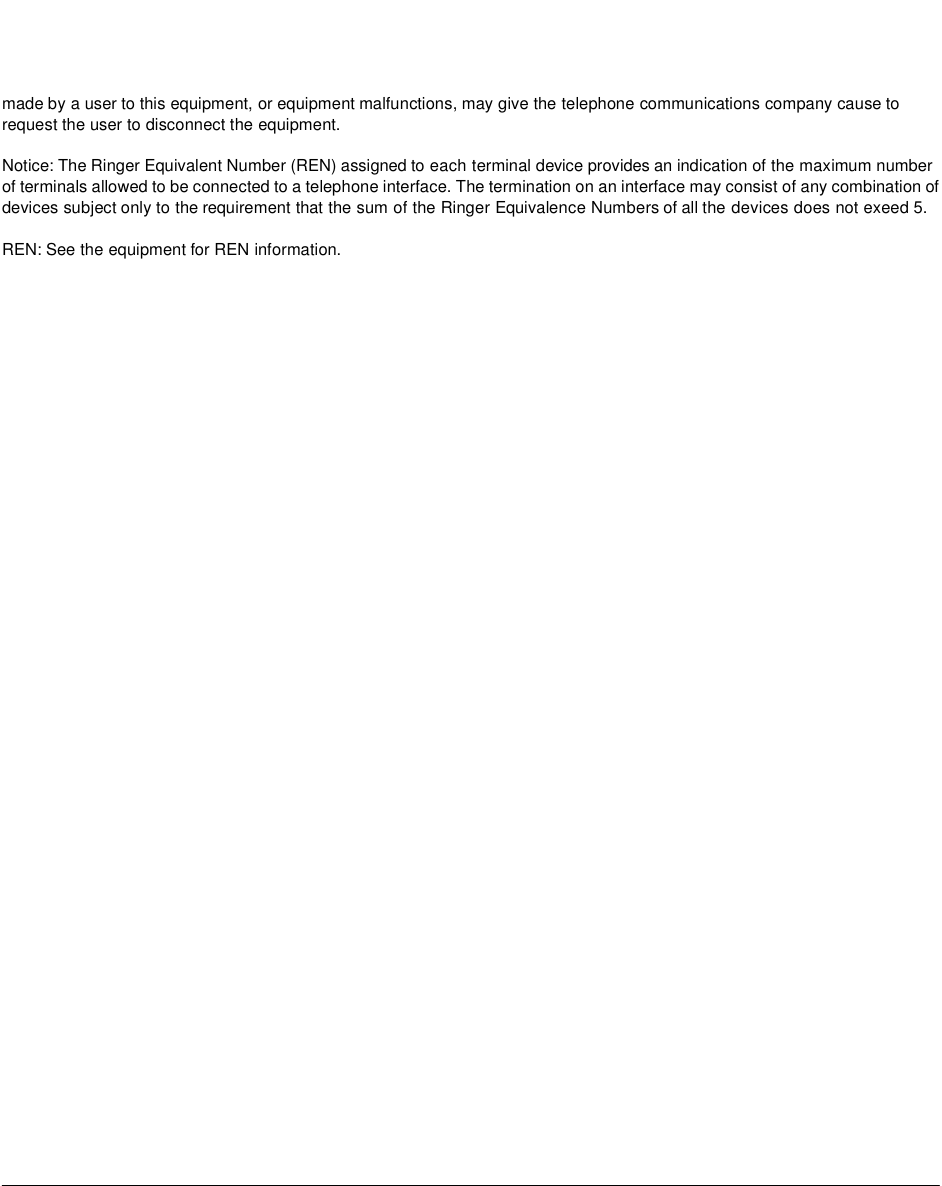 made by a user to this equipment, or equipment malfunctions, may give the telephone communications company cause to request the user to disconnect the equipment. Notice: The Ringer Equivalent Number (REN) assigned to each terminal device provides an indication of the maximum number of terminals allowed to be connected to a telephone interface. The termination on an interface may consist of any combination of devices subject only to the requirement that the sum of the Ringer Equivalence Numbers of all the devices does not exeed 5. REN: See the equipment for REN information.
