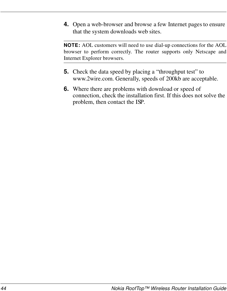 44 Nokia RoofTop™ Wireless Router Installation Guide4. Open a web-browser and browse a few Internet pages to ensure that the system downloads web sites.NOTE: AOL customers will need to use dial-up connections for the AOLbrowser to perform correctly. The router supports only Netscape andInternet Explorer browsers.5. Check the data speed by placing a “throughput test” to www.2wire.com. Generally, speeds of 200kb are acceptable. 6. Where there are problems with download or speed of connection, check the installation first. If this does not solve the problem, then contact the ISP.