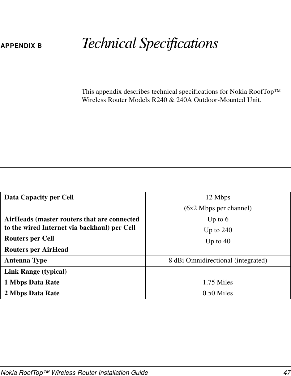 Nokia RoofTop™ Wireless Router Installation Guide  47APPENDIX B Technical SpecificationsThis appendix describes technical specifications for Nokia RoofTop™ Wireless Router Models R240 &amp; 240A Outdoor-Mounted Unit.Data Capacity per Cell 12 Mbps(6x2 Mbps per channel)AirHeads (master routers that are connected to the wired Internet via backhaul) per CellRouters per CellRouters per AirHeadUp to 6Up to 240Up to 40Antenna Type  8 dBi Omnidirectional (integrated)Link Range (typical)1 Mbps Data Rate2 Mbps Data Rate1.75 Miles0.50 Miles