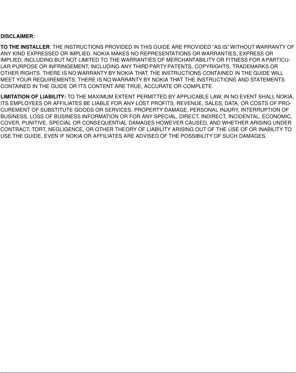 DISCLAIMER:TO THE INSTALLER: THE INSTRUCTIONS PROVIDED IN THIS GUIDE ARE PROVIDED “AS IS” WITHOUT WARRANTY OF ANY KIND EXPRESSED OR IMPLIED. NOKIA MAKES NO REPRESENTATIONS OR WARRANTIES, EXPRESS OR IMPLIED, INCLUDING BUT NOT LIMITED TO THE WARRANTIES OF MERCHANTABILITY OR FITNESS FOR A PARTICU-LAR PURPOSE OR INFRINGEMENT, INCLUDING ANY THIRD PARTY PATENTS, COPYRIGHTS, TRADEMARKS OR OTHER RIGHTS. THERE IS NO WARRANTY BY NOKIA THAT THE INSTRUCTIONS CONTAINED IN THE GUIDE WILL MEET YOUR REQUIREMENTS. THERE IS NO WARRANTY BY NOKIA THAT THE INSTRUCTIONS AND STATEMENTS CONTAINED IN THE GUIDE OR ITS CONTENT ARE TRUE, ACCURATE OR COMPLETE. LIMITATION OF LIABILITY: TO THE MAXIMUM EXTENT PERMITTED BY APPLICABLE LAW, IN NO EVENT SHALL NOKIA, ITS EMPLOYEES OR AFFILIATES BE LIABLE FOR ANY LOST PROFITS, REVENUE, SALES, DATA, OR COSTS OF PRO-CUREMENT OF SUBSTITUTE GOODS OR SERVICES, PROPERTY DAMAGE, PERSONAL INJURY, INTERRUPTION OF BUSINESS, LOSS OF BUSINESS INFORMATION OR FOR ANY SPECIAL, DIRECT, INDIRECT, INCIDENTAL, ECONOMIC, COVER, PUNITIVE, SPECIAL OR CONSEQUENTIAL DAMAGES HOWEVER CAUSED, AND WHETHER ARISING UNDER CONTRACT, TORT, NEGLIGENCE, OR OTHER THEORY OF LIABILITY ARISING OUT OF THE USE OF OR INABILITY TO USE THE GUIDE, EVEN IF NOKIA OR AFFILIATES ARE ADVISED OF THE POSSIBILITY OF SUCH DAMAGES.