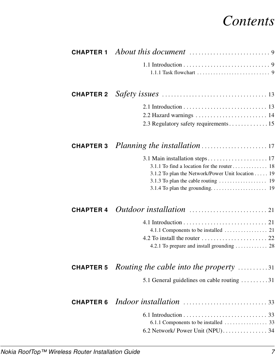 Nokia RoofTop™ Wireless Router Installation Guide 7ContentsCHAPTER 1 About this document   . . . . . . . . . . . . . . . . . . . . . . . . . . . 91.1 Introduction . . . . . . . . . . . . . . . . . . . . . . . . . . . . . 91.1.1 Task flowchart  . . . . . . . . . . . . . . . . . . . . . . . . . . .  9CHAPTER 2 Safety issues  . . . . . . . . . . . . . . . . . . . . . . . . . . . . . . . . . . . 132.1 Introduction . . . . . . . . . . . . . . . . . . . . . . . . . . . . 132.2 Hazard warnings . . . . . . . . . . . . . . . . . . . . . . . . 142.3 Regulatory safety requirements . . . . . . . . . . . . . 15CHAPTER 3 Planning the installation . . . . . . . . . . . . . . . . . . . . . . 173.1 Main installation steps. . . . . . . . . . . . . . . . . . . . 173.1.1 To find a location for the router . . . . . . . . . . . . .  183.1.2 To plan the Network/Power Unit location . . . . . 193.1.3 To plan the cable routing  . . . . . . . . . . . . . . . . . .  193.1.4 To plan the grounding. . . . . . . . . . . . . . . . . . . . .  19CHAPTER 4 Outdoor installation   . . . . . . . . . . . . . . . . . . . . . . . . . . 214.1 Introduction . . . . . . . . . . . . . . . . . . . . . . . . . . . . 214.1.1 Components to be installed  . . . . . . . . . . . . . . . .  214.2 To install the router . . . . . . . . . . . . . . . . . . . . . . 224.2.1 To prepare and install grounding . . . . . . . . . . . .  28CHAPTER 5 Routing the cable into the property  . . . . . . . . . . 315.1 General guidelines on cable routing . . . . . . . . . 31CHAPTER 6 Indoor installation   . . . . . . . . . . . . . . . . . . . . . . . . . . . . 336.1 Introduction . . . . . . . . . . . . . . . . . . . . . . . . . . . . 336.1.1 Components to be installed  . . . . . . . . . . . . . . . .  336.2 Network/ Power Unit (NPU). . . . . . . . . . . . . . . 34