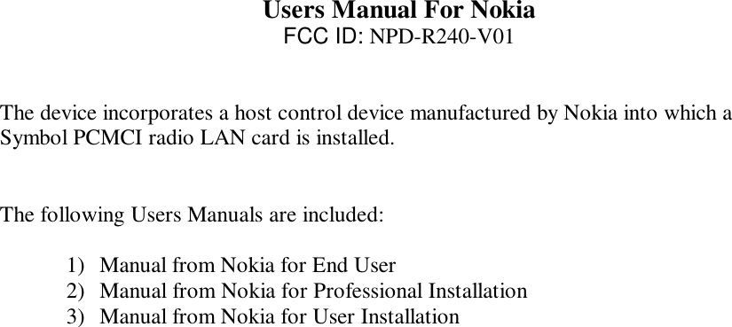   Users Manual For Nokia FCC ID: NPD-R240-V01   The device incorporates a host control device manufactured by Nokia into which a Symbol PCMCI radio LAN card is installed.    The following Users Manuals are included:  1)  Manual from Nokia for End User 2)  Manual from Nokia for Professional Installation 3)  Manual from Nokia for User Installation  