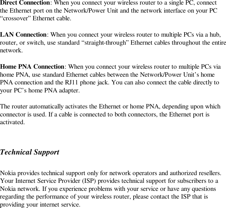 Direct Connection: When you connect your wireless router to a single PC, connect the Ethernet port on the Network/Power Unit and the network interface on your PC “crossover” Ethernet cable. LAN Connection: When you connect your wireless router to multiple PCs via a hub, router, or switch, use standard “straight-through” Ethernet cables throughout the entire network. Home PNA Connection: When you connect your wireless router to multiple PCs via home PNA, use standard Ethernet cables between the Network/Power Unit’s home PNA connection and the RJ11 phone jack. You can also connect the cable directly to your PC’s home PNA adapter. The router automatically activates the Ethernet or home PNA, depending upon which connector is used. If a cable is connected to both connectors, the Ethernet port is activated. Technical Support Nokia provides technical support only for network operators and authorized resellers. Your Internet Service Provider (ISP) provides technical support for subscribers to a Nokia network. If you experience problems with your service or have any questions regarding the performance of your wireless router, please contact the ISP that is providing your internet service. 