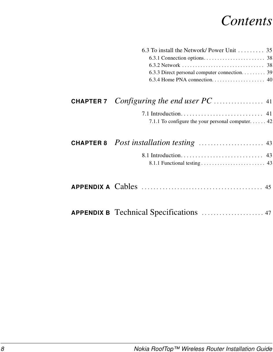 8 Nokia RoofTop™ Wireless Router Installation GuideContents6.3 To install the Network/ Power Unit . . . . . . . . .  356.3.1 Connection options. . . . . . . . . . . . . . . . . . . . . . .  386.3.2 Network  . . . . . . . . . . . . . . . . . . . . . . . . . . . . . . .  386.3.3 Direct personal computer connection. . . . . . . . .  396.3.4 Home PNA connection. . . . . . . . . . . . . . . . . . . .  40CHAPTER 7 Configuring the end user PC . . . . . . . . . . . . . . . . .  417.1 Introduction. . . . . . . . . . . . . . . . . . . . . . . . . . . .  417.1.1 To configure the your personal computer. . . . . . 42CHAPTER 8 Post installation testing   . . . . . . . . . . . . . . . . . . . . . .  438.1 Introduction. . . . . . . . . . . . . . . . . . . . . . . . . . . .  438.1.1 Functional testing . . . . . . . . . . . . . . . . . . . . . . . .  43APPENDIX A Cables   . . . . . . . . . . . . . . . . . . . . . . . . . . . . . . . . . . . . . . . . . 45APPENDIX B Technical Specifications   . . . . . . . . . . . . . . . . . . . . . 47