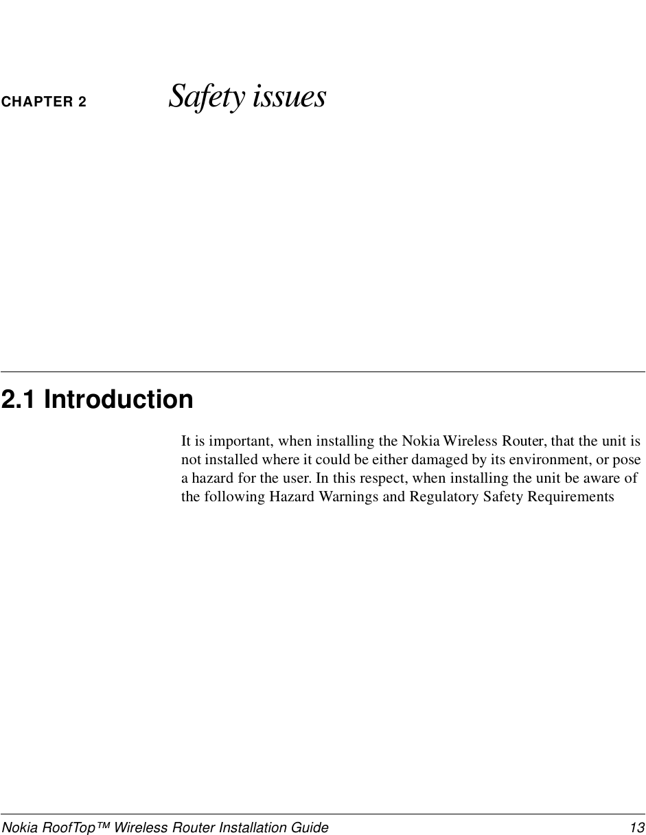 Nokia RoofTop™ Wireless Router Installation Guide  13CHAPTER 2 Safety issues2.1 IntroductionIt is important, when installing the Nokia Wireless Router, that the unit is not installed where it could be either damaged by its environment, or pose a hazard for the user. In this respect, when installing the unit be aware of the following Hazard Warnings and Regulatory Safety Requirements