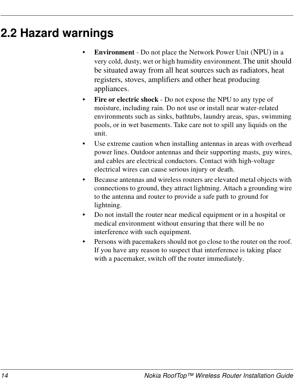 14 Nokia RoofTop™ Wireless Router Installation Guide2.2 Hazard warnings•Environment - Do not place the Network Power Unit (NPU) in a very cold, dusty, wet or high humidity environment. The unit should be situated away from all heat sources such as radiators, heat registers, stoves, amplifiers and other heat producing appliances. • Fire or electric shock - Do not expose the NPU to any type of moisture, including rain. Do not use or install near water-related environments such as sinks, bathtubs, laundry areas, spas, swimming pools, or in wet basements. Take care not to spill any liquids on the unit. •Use extreme caution when installing antennas in areas with overhead power lines. Outdoor antennas and their supporting masts, guy wires, and cables are electrical conductors. Contact with high-voltage electrical wires can cause serious injury or death.•Because antennas and wireless routers are elevated metal objects with connections to ground, they attract lightning. Attach a grounding wire to the antenna and router to provide a safe path to ground for lightning. •Do not install the router near medical equipment or in a hospital or medical environment without ensuring that there will be no interference with such equipment.•Persons with pacemakers should not go close to the router on the roof. If you have any reason to suspect that interference is taking place with a pacemaker, switch off the router immediately.