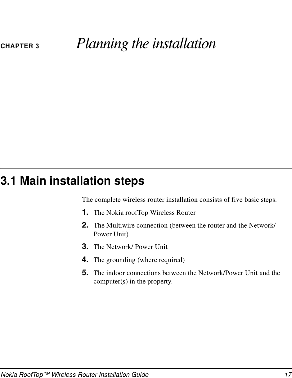 Nokia RoofTop™ Wireless Router Installation Guide  17CHAPTER 3 Planning the installation3.1 Main installation stepsThe complete wireless router installation consists of five basic steps:1. The Nokia roofTop Wireless Router2. The Multiwire connection (between the router and the Network/Power Unit)3. The Network/ Power Unit4. The grounding (where required)5. The indoor connections between the Network/Power Unit and the computer(s) in the property.