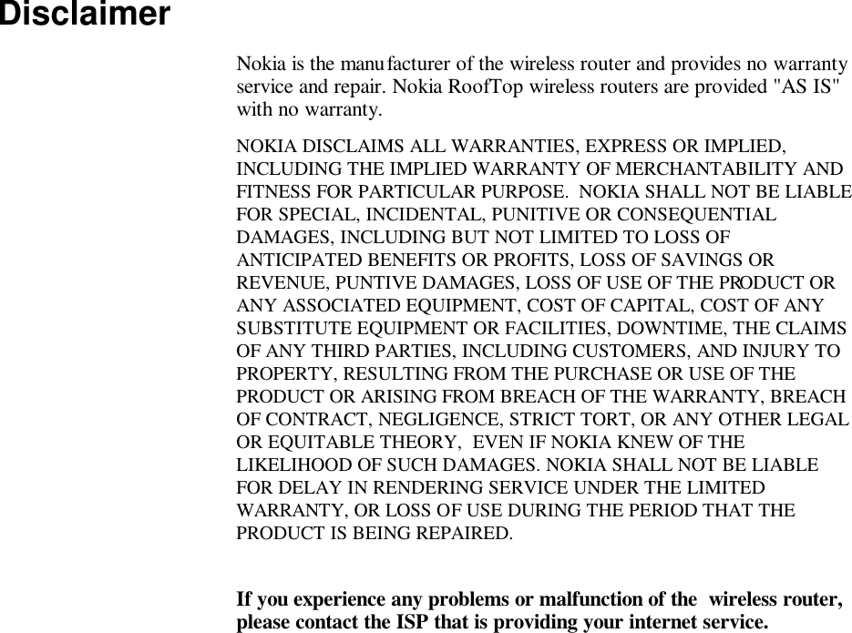   Disclaimer Nokia is the manufacturer of the wireless router and provides no warranty service and repair. Nokia RoofTop wireless routers are provided &quot;AS IS&quot; with no warranty. NOKIA DISCLAIMS ALL WARRANTIES, EXPRESS OR IMPLIED, INCLUDING THE IMPLIED WARRANTY OF MERCHANTABILITY AND FITNESS FOR PARTICULAR PURPOSE.  NOKIA SHALL NOT BE LIABLE FOR SPECIAL, INCIDENTAL, PUNITIVE OR CONSEQUENTIAL DAMAGES, INCLUDING BUT NOT LIMITED TO LOSS OF ANTICIPATED BENEFITS OR PROFITS, LOSS OF SAVINGS OR REVENUE, PUNTIVE DAMAGES, LOSS OF USE OF THE PRODUCT OR ANY ASSOCIATED EQUIPMENT, COST OF CAPITAL, COST OF ANY SUBSTITUTE EQUIPMENT OR FACILITIES, DOWNTIME, THE CLAIMS OF ANY THIRD PARTIES, INCLUDING CUSTOMERS, AND INJURY TO PROPERTY, RESULTING FROM THE PURCHASE OR USE OF THE PRODUCT OR ARISING FROM BREACH OF THE WARRANTY, BREACH OF CONTRACT, NEGLIGENCE, STRICT TORT, OR ANY OTHER LEGAL OR EQUITABLE THEORY,  EVEN IF NOKIA KNEW OF THE LIKELIHOOD OF SUCH DAMAGES. NOKIA SHALL NOT BE LIABLE FOR DELAY IN RENDERING SERVICE UNDER THE LIMITED WARRANTY, OR LOSS OF USE DURING THE PERIOD THAT THE PRODUCT IS BEING REPAIRED.   If you experience any problems or malfunction of the  wireless router, please contact the ISP that is providing your internet service. 