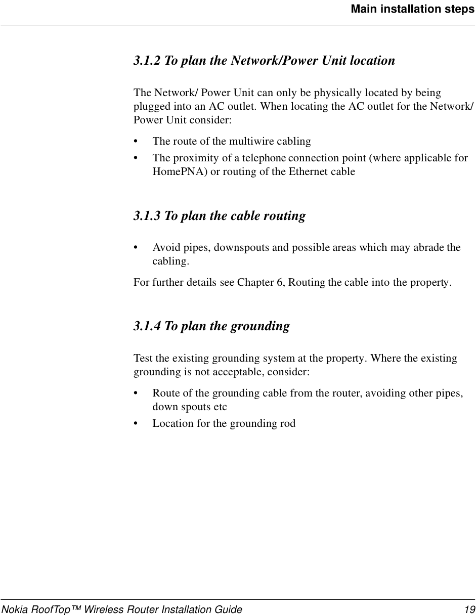 Nokia RoofTop™ Wireless Router Installation Guide 19Main installation steps3.1.2 To plan the Network/Power Unit locationThe Network/ Power Unit can only be physically located by being plugged into an AC outlet. When locating the AC outlet for the Network/Power Unit consider:•The route of the multiwire cabling•The proximity of a telephone connection point (where applicable for HomePNA) or routing of the Ethernet cable3.1.3 To plan the cable routing•Avoid pipes, downspouts and possible areas which may abrade the cabling.For further details see Chapter 6, Routing the cable into the property.3.1.4 To plan the groundingTest the existing grounding system at the property. Where the existing grounding is not acceptable, consider:•Route of the grounding cable from the router, avoiding other pipes, down spouts etc•Location for the grounding rod