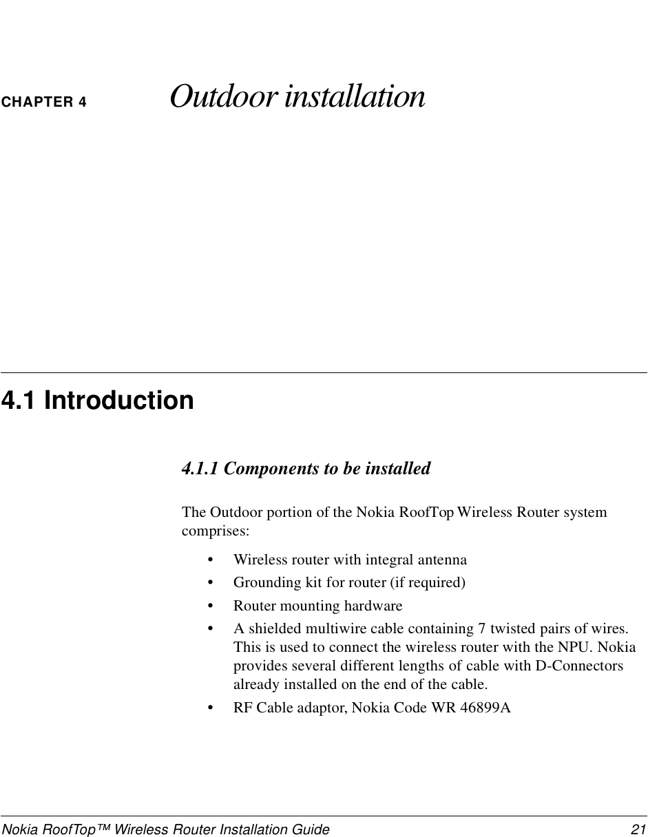 Nokia RoofTop™ Wireless Router Installation Guide  21CHAPTER 4 Outdoor installation4.1 Introduction4.1.1 Components to be installedThe Outdoor portion of the Nokia RoofTop Wireless Router system comprises:•Wireless router with integral antenna•Grounding kit for router (if required)•Router mounting hardware•A shielded multiwire cable containing 7 twisted pairs of wires. This is used to connect the wireless router with the NPU. Nokia provides several different lengths of cable with D-Connectors already installed on the end of the cable. •RF Cable adaptor, Nokia Code WR 46899A