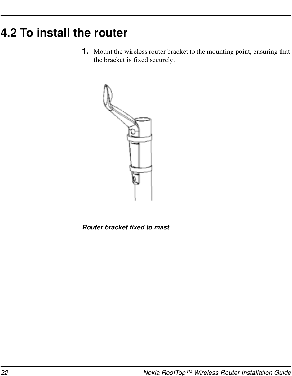 22 Nokia RoofTop™ Wireless Router Installation Guide4.2 To install the router1. Mount the wireless router bracket to the mounting point, ensuring that the bracket is fixed securely. Router bracket fixed to mast