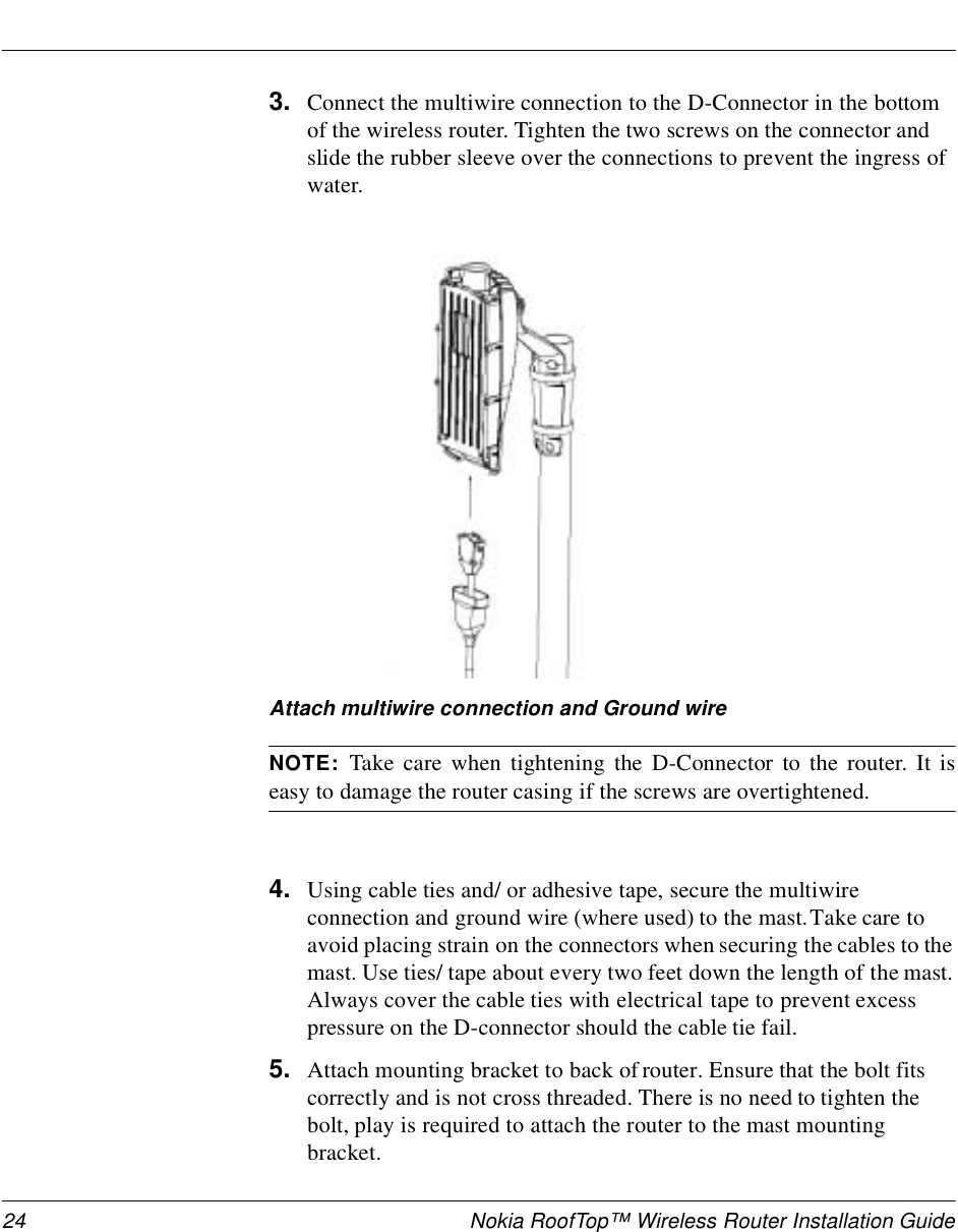 24 Nokia RoofTop™ Wireless Router Installation Guide3. Connect the multiwire connection to the D-Connector in the bottom of the wireless router. Tighten the two screws on the connector and slide the rubber sleeve over the connections to prevent the ingress of water. Attach multiwire connection and Ground wireNOTE:  Take care when tightening the D-Connector to the router. It iseasy to damage the router casing if the screws are overtightened.4. Using cable ties and/ or adhesive tape, secure the multiwire connection and ground wire (where used) to the mast. Take care to avoid placing strain on the connectors when securing the cables to the mast. Use ties/ tape about every two feet down the length of the mast. Always cover the cable ties with electrical tape to prevent excess pressure on the D-connector should the cable tie fail.5. Attach mounting bracket to back of router. Ensure that the bolt fits correctly and is not cross threaded. There is no need to tighten the bolt, play is required to attach the router to the mast mounting bracket.