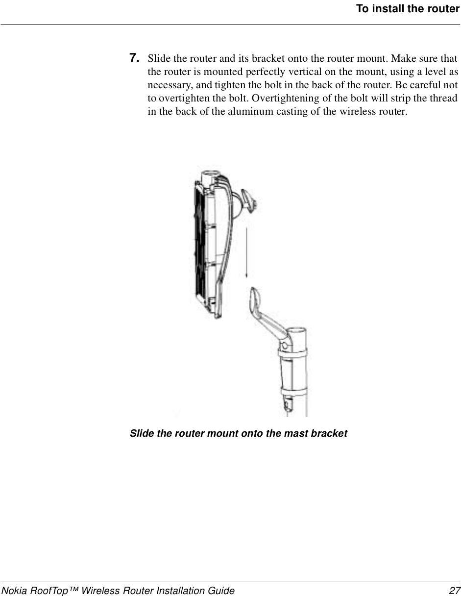 Nokia RoofTop™ Wireless Router Installation Guide 27To install the router7. Slide the router and its bracket onto the router mount. Make sure that the router is mounted perfectly vertical on the mount, using a level as necessary, and tighten the bolt in the back of the router. Be careful not to overtighten the bolt. Overtightening of the bolt will strip the thread in the back of the aluminum casting of the wireless router.Slide the router mount onto the mast bracket