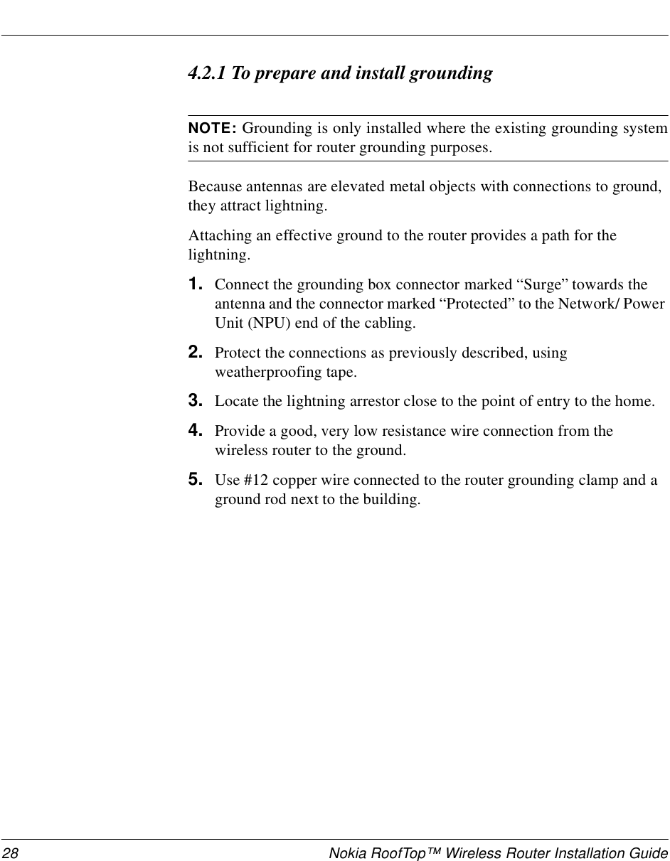 28 Nokia RoofTop™ Wireless Router Installation Guide4.2.1 To prepare and install groundingNOTE: Grounding is only installed where the existing grounding systemis not sufficient for router grounding purposes.Because antennas are elevated metal objects with connections to ground, they attract lightning.Attaching an effective ground to the router provides a path for the lightning.1. Connect the grounding box connector marked “Surge” towards the antenna and the connector marked “Protected” to the Network/ Power Unit (NPU) end of the cabling.2. Protect the connections as previously described, using weatherproofing tape.3. Locate the lightning arrestor close to the point of entry to the home.4. Provide a good, very low resistance wire connection from the wireless router to the ground.5. Use #12 copper wire connected to the router grounding clamp and a ground rod next to the building.