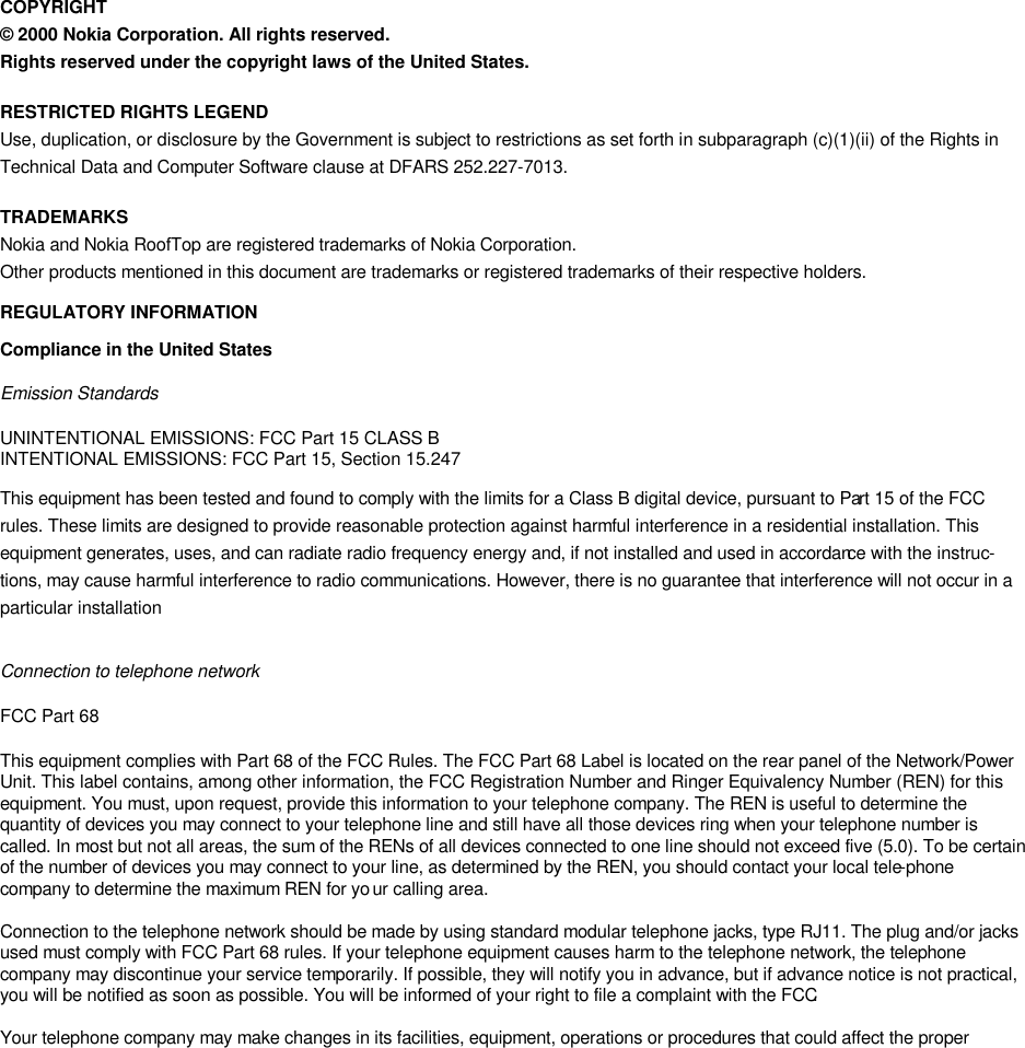   COPYRIGHT © 2000 Nokia Corporation. All rights reserved. Rights reserved under the copyright laws of the United States. RESTRICTED RIGHTS LEGEND Use, duplication, or disclosure by the Government is subject to restrictions as set forth in subparagraph (c)(1)(ii) of the Rights in Technical Data and Computer Software clause at DFARS 252.227-7013. TRADEMARKS Nokia and Nokia RoofTop are registered trademarks of Nokia Corporation. Other products mentioned in this document are trademarks or registered trademarks of their respective holders.  REGULATORY INFORMATION Compliance in the United States Emission Standards  UNINTENTIONAL EMISSIONS: FCC Part 15 CLASS B INTENTIONAL EMISSIONS: FCC Part 15, Section 15.247 This equipment has been tested and found to comply with the limits for a Class B digital device, pursuant to Part 15 of the FCC rules. These limits are designed to provide reasonable protection against harmful interference in a residential installation. This equipment generates, uses, and can radiate radio frequency energy and, if not installed and used in accordance with the instruc-tions, may cause harmful interference to radio communications. However, there is no guarantee that interference will not occur in a particular installation  Connection to telephone network FCC Part 68  This equipment complies with Part 68 of the FCC Rules. The FCC Part 68 Label is located on the rear panel of the Network/Power Unit. This label contains, among other information, the FCC Registration Number and Ringer Equivalency Number (REN) for this equipment. You must, upon request, provide this information to your telephone company. The REN is useful to determine the quantity of devices you may connect to your telephone line and still have all those devices ring when your telephone number is called. In most but not all areas, the sum of the RENs of all devices connected to one line should not exceed five (5.0). To be certain of the number of devices you may connect to your line, as determined by the REN, you should contact your local tele-phone company to determine the maximum REN for your calling area.   Connection to the telephone network should be made by using standard modular telephone jacks, type RJ11. The plug and/or jacks used must comply with FCC Part 68 rules. If your telephone equipment causes harm to the telephone network, the telephone company may discontinue your service temporarily. If possible, they will notify you in advance, but if advance notice is not practical, you will be notified as soon as possible. You will be informed of your right to file a complaint with the FCC.   Your telephone company may make changes in its facilities, equipment, operations or procedures that could affect the proper 