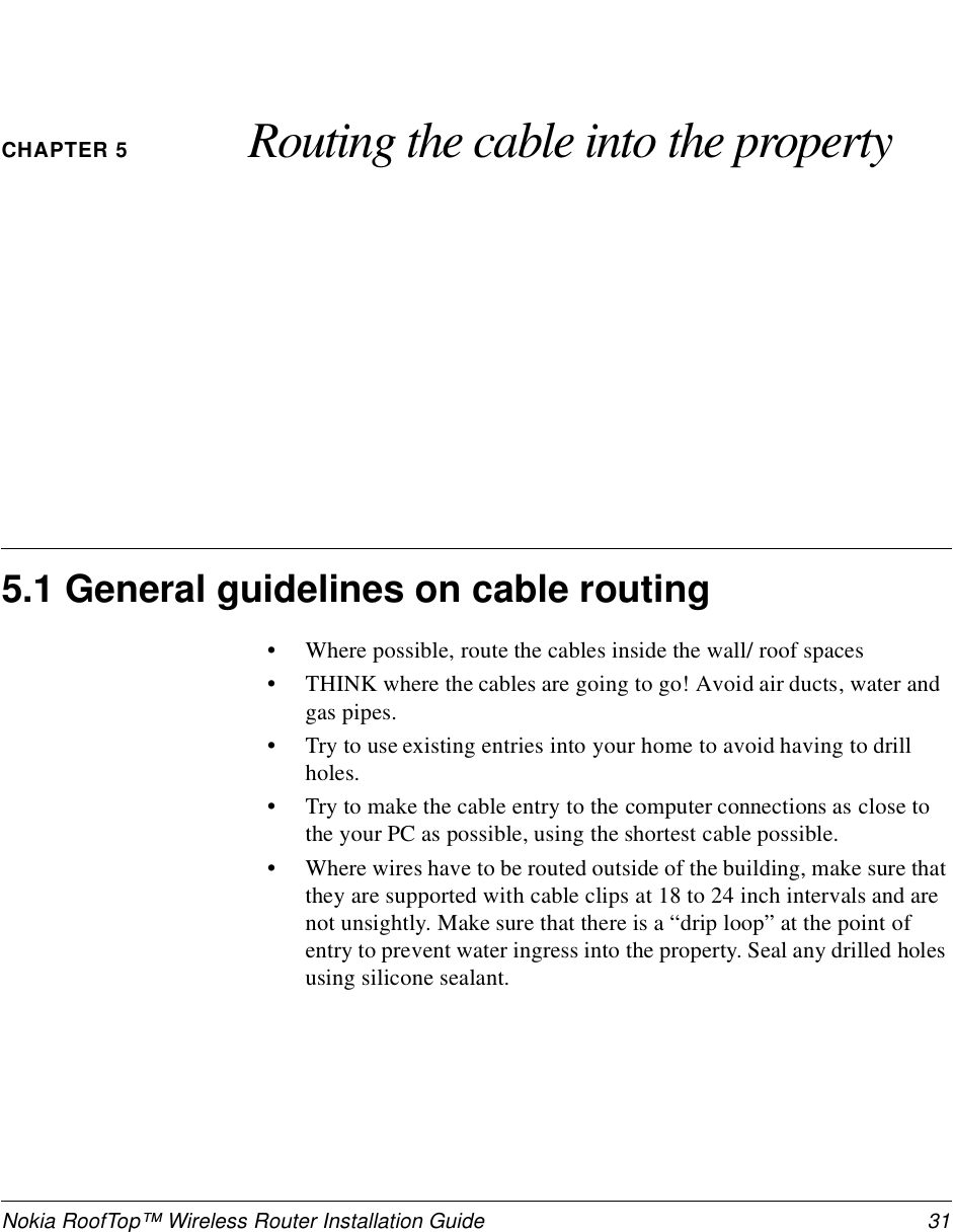 Nokia RoofTop™ Wireless Router Installation Guide  31CHAPTER 5 Routing the cable into the property5.1 General guidelines on cable routing•Where possible, route the cables inside the wall/ roof spaces•THINK where the cables are going to go! Avoid air ducts, water and gas pipes.•Try to use existing entries into your home to avoid having to drill holes.•Try to make the cable entry to the computer connections as close to the your PC as possible, using the shortest cable possible.•Where wires have to be routed outside of the building, make sure that they are supported with cable clips at 18 to 24 inch intervals and are not unsightly. Make sure that there is a “drip loop” at the point of entry to prevent water ingress into the property. Seal any drilled holes using silicone sealant.