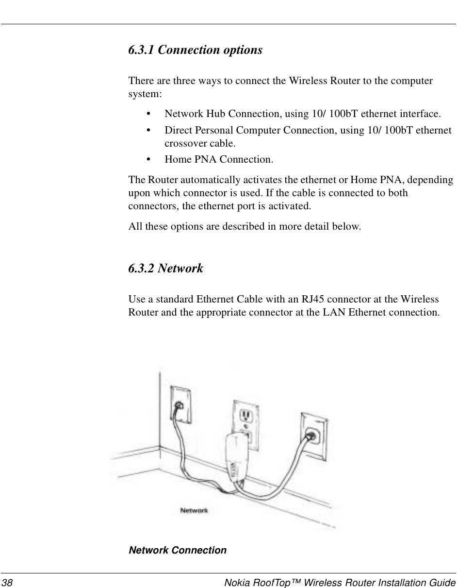 38 Nokia RoofTop™ Wireless Router Installation Guide6.3.1 Connection optionsThere are three ways to connect the Wireless Router to the computer system:•Network Hub Connection, using 10/ 100bT ethernet interface.•Direct Personal Computer Connection, using 10/ 100bT ethernet crossover cable.•Home PNA Connection.The Router automatically activates the ethernet or Home PNA, depending upon which connector is used. If the cable is connected to both connectors, the ethernet port is activated.All these options are described in more detail below.6.3.2 NetworkUse a standard Ethernet Cable with an RJ45 connector at the Wireless Router and the appropriate connector at the LAN Ethernet connection.Network Connection