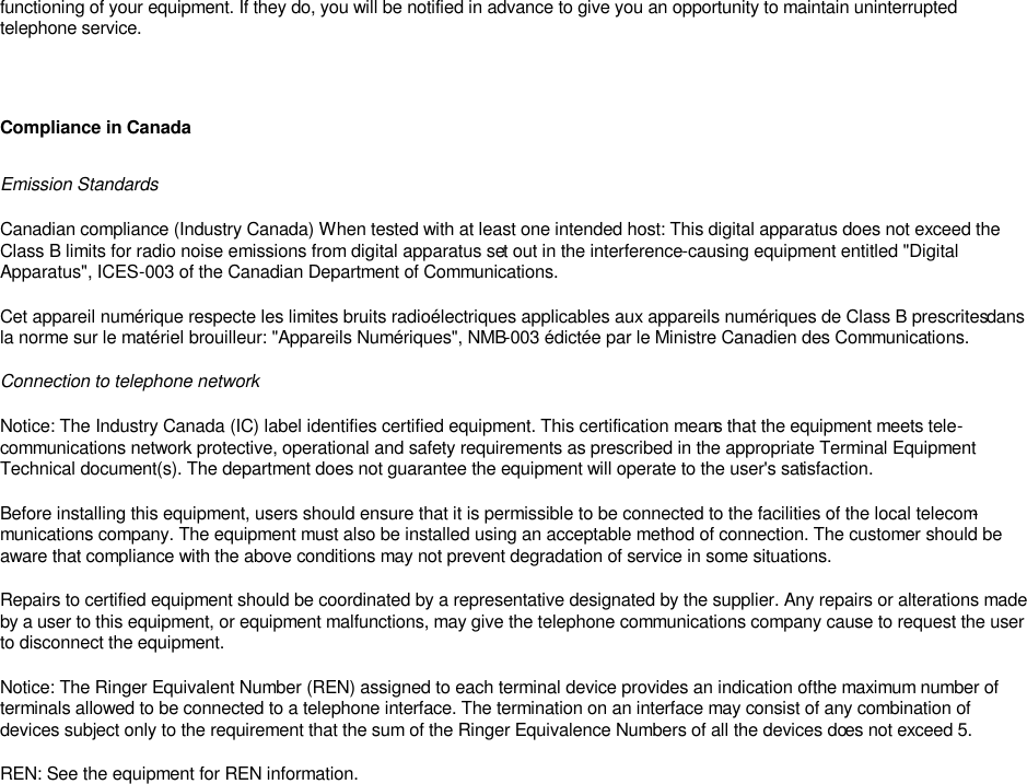 functioning of your equipment. If they do, you will be notified in advance to give you an opportunity to maintain uninterrupted telephone service.      Compliance in Canada Emission Standards Canadian compliance (Industry Canada) When tested with at least one intended host: This digital apparatus does not exceed the Class B limits for radio noise emissions from digital apparatus set out in the interference-causing equipment entitled &quot;Digital Apparatus&quot;, ICES-003 of the Canadian Department of Communications.  Cet appareil numérique respecte les limites bruits radioélectriques applicables aux appareils numériques de Class B prescrites dans la norme sur le matériel brouilleur: &quot;Appareils Numériques&quot;, NMB-003 édictée par le Ministre Canadien des Communications.  Connection to telephone network Notice: The Industry Canada (IC) label identifies certified equipment. This certification means that the equipment meets tele-communications network protective, operational and safety requirements as prescribed in the appropriate Terminal Equipment Technical document(s). The department does not guarantee the equipment will operate to the user&apos;s satisfaction.  Before installing this equipment, users should ensure that it is permissible to be connected to the facilities of the local telecom-munications company. The equipment must also be installed using an acceptable method of connection. The customer should be aware that compliance with the above conditions may not prevent degradation of service in some situations.  Repairs to certified equipment should be coordinated by a representative designated by the supplier. Any repairs or alterations made by a user to this equipment, or equipment malfunctions, may give the telephone communications company cause to request the user to disconnect the equipment.  Notice: The Ringer Equivalent Number (REN) assigned to each terminal device provides an indication of the maximum number of terminals allowed to be connected to a telephone interface. The termination on an interface may consist of any combination of devices subject only to the requirement that the sum of the Ringer Equivalence Numbers of all the devices does not exceed 5.  REN: See the equipment for REN information.     