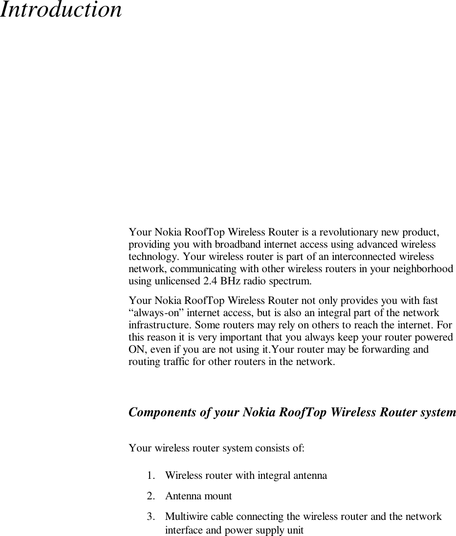 Introduction  Your Nokia RoofTop Wireless Router is a revolutionary new product, providing you with broadband internet access using advanced wireless technology. Your wireless router is part of an interconnected wireless network, communicating with other wireless routers in your neighborhood using unlicensed 2.4 BHz radio spectrum.  Your Nokia RoofTop Wireless Router not only provides you with fast “always-on” internet access, but is also an integral part of the network infrastructure. Some routers may rely on others to reach the internet. For this reason it is very important that you always keep your router powered ON, even if you are not using it.Your router may be forwarding and routing traffic for other routers in the network. Components of your Nokia RoofTop Wireless Router system Your wireless router system consists of: 1. Wireless router with integral antenna 2. Antenna mount 3. Multiwire cable connecting the wireless router and the network interface and power supply unit 