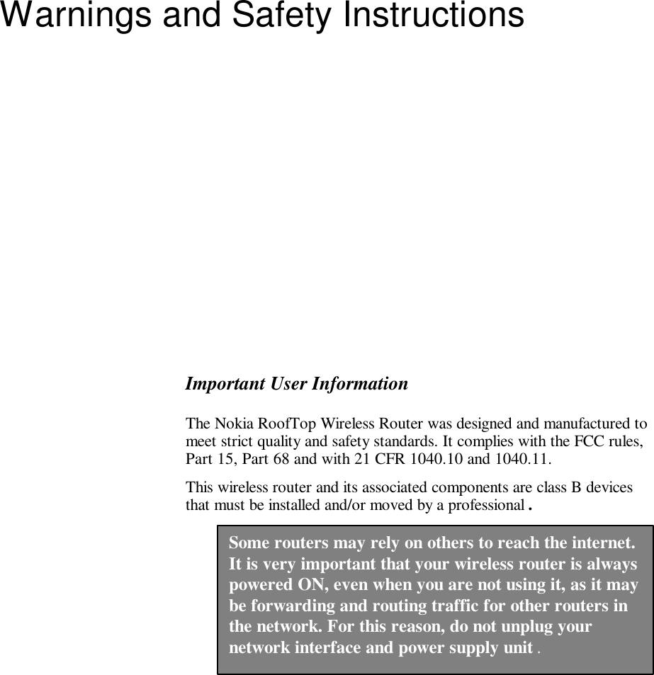   Warnings and Safety Instructions  Important User Information The Nokia RoofTop Wireless Router was designed and manufactured to meet strict quality and safety standards. It complies with the FCC rules, Part 15, Part 68 and with 21 CFR 1040.10 and 1040.11. This wireless router and its associated components are class B devices that must be installed and/or moved by a professional .  Some routers may rely on others to reach the internet. It is very important that your wireless router is always powered ON, even when you are not using it, as it may be forwarding and routing traffic for other routers in the network. For this reason, do not unplug your network interface and power supply unit . 