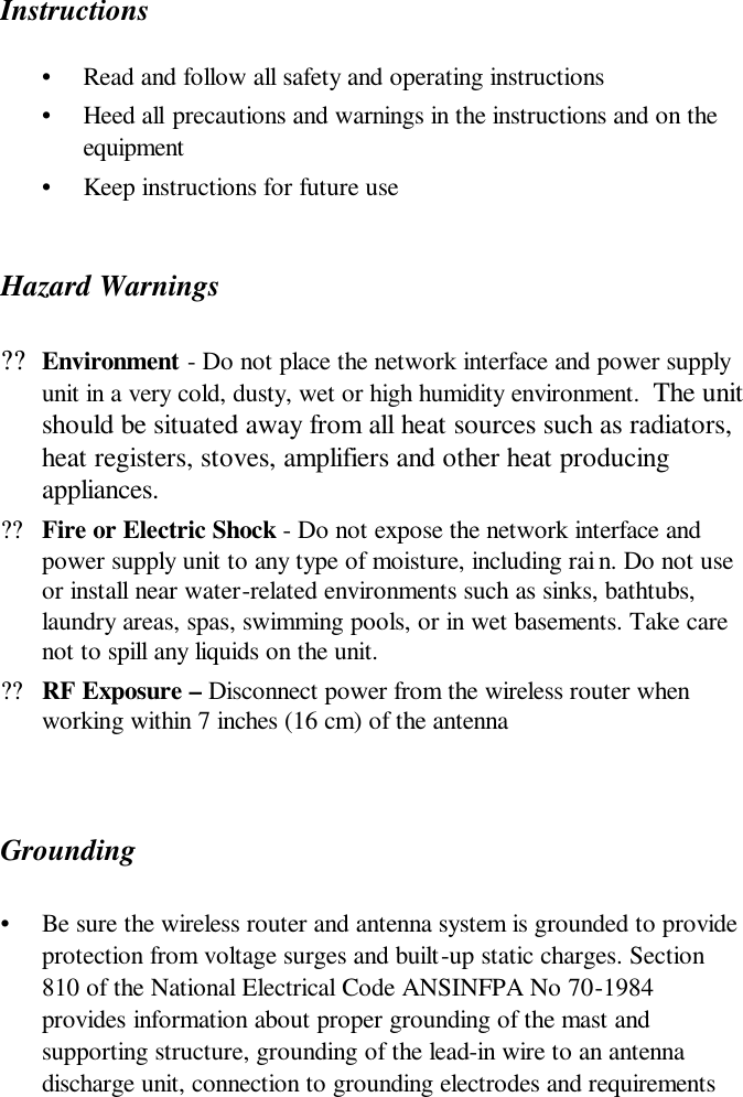  Instructions •  Read and follow all safety and operating instructions  •  Heed all precautions and warnings in the instructions and on the equipment •  Keep instructions for future use Hazard Warnings ??Environment - Do not place the network interface and power supply unit in a very cold, dusty, wet or high humidity environment.  The unit should be situated away from all heat sources such as radiators, heat registers, stoves, amplifiers and other heat producing appliances.  ??Fire or Electric Shock - Do not expose the network interface and power supply unit to any type of moisture, including rai n. Do not use or install near water-related environments such as sinks, bathtubs, laundry areas, spas, swimming pools, or in wet basements. Take care not to spill any liquids on the unit.   ??RF Exposure – Disconnect power from the wireless router when working within 7 inches (16 cm) of the antenna   Grounding  •  Be sure the wireless router and antenna system is grounded to provide protection from voltage surges and built-up static charges. Section 810 of the National Electrical Code ANSINFPA No 70-1984 provides information about proper grounding of the mast and supporting structure, grounding of the lead-in wire to an antenna discharge unit, connection to grounding electrodes and requirements 