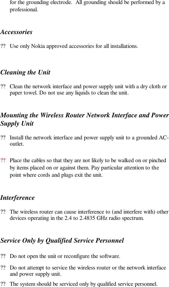 for the grounding electrode.  All grounding should be performed by a professional.  Accessories ??Use only Nokia approved accessories for all installations.   Cleaning the Unit ??Clean the network interface and power supply unit with a dry cloth or paper towel. Do not use any liquids to clean the unit. Mounting the Wireless Router Network Interface and Power Supply Unit ??Install the network interface and power supply unit to a grounded AC-outlet. ??Place the cables so that they are not likely to be walked on or pinched by items placed on or against them. Pay particular attention to the point where cords and plugs exit the unit.  Interference ??The wireless router can cause interference to (and interfere with) other devices operating in the 2.4 to 2.4835 GHz radio spectrum. Service Only by Qualified Service Personnel ??Do not open the unit or reconfigure the software.  ??Do not attempt to service the wireless router or the network interface and power supply unit. ??The system should be serviced only by qualified service personnel.  