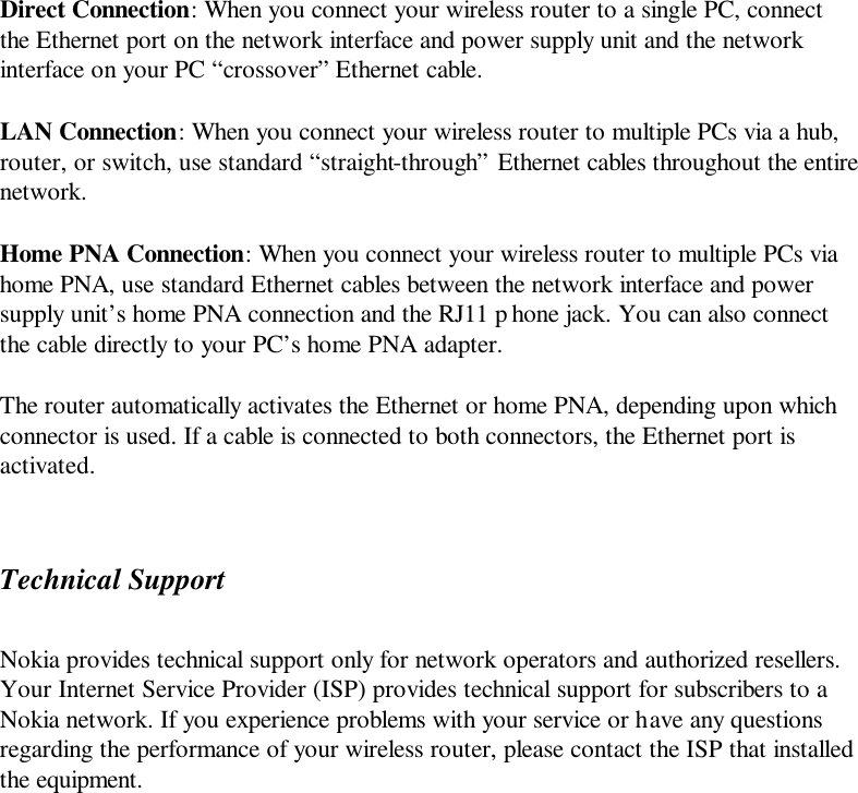 Direct Connection: When you connect your wireless router to a single PC, connect the Ethernet port on the network interface and power supply unit and the network interface on your PC “crossover” Ethernet cable. LAN Connection: When you connect your wireless router to multiple PCs via a hub, router, or switch, use standard “straight-through” Ethernet cables throughout the entire network. Home PNA Connection: When you connect your wireless router to multiple PCs via home PNA, use standard Ethernet cables between the network interface and power supply unit’s home PNA connection and the RJ11 p hone jack. You can also connect the cable directly to your PC’s home PNA adapter. The router automatically activates the Ethernet or home PNA, depending upon which connector is used. If a cable is connected to both connectors, the Ethernet port is activated. Technical Support Nokia provides technical support only for network operators and authorized resellers. Your Internet Service Provider (ISP) provides technical support for subscribers to a Nokia network. If you experience problems with your service or have any questions regarding the performance of your wireless router, please contact the ISP that installed the equipment. 