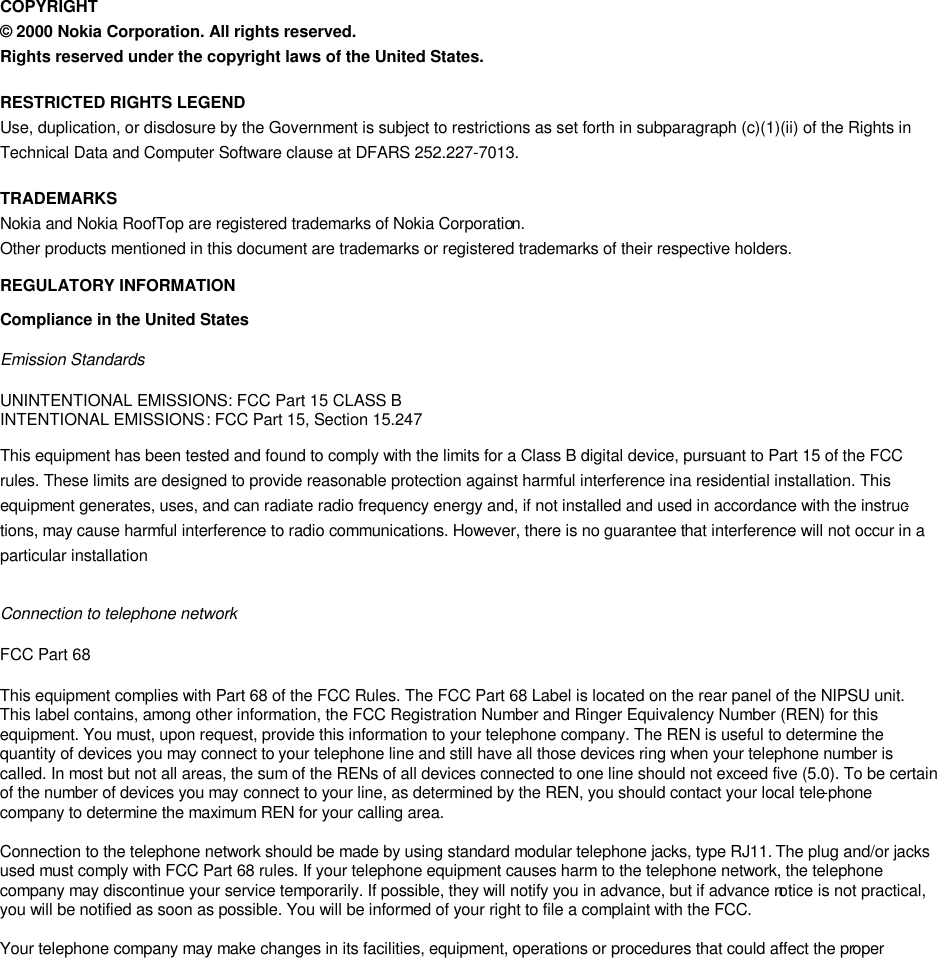   COPYRIGHT © 2000 Nokia Corporation. All rights reserved. Rights reserved under the copyright laws of the United States. RESTRICTED RIGHTS LEGEND Use, duplication, or disclosure by the Government is subject to restrictions as set forth in subparagraph (c)(1)(ii) of the Rights in Technical Data and Computer Software clause at DFARS 252.227-7013. TRADEMARKS Nokia and Nokia RoofTop are registered trademarks of Nokia Corporation. Other products mentioned in this document are trademarks or registered trademarks of their respective holders.  REGULATORY INFORMATION Compliance in the United States Emission Standards  UNINTENTIONAL EMISSIONS: FCC Part 15 CLASS B INTENTIONAL EMISSIONS: FCC Part 15, Section 15.247 This equipment has been tested and found to comply with the limits for a Class B digital device, pursuant to Part 15 of the FCC rules. These limits are designed to provide reasonable protection against harmful interference in a residential installation. This equipment generates, uses, and can radiate radio frequency energy and, if not installed and used in accordance with the instruc-tions, may cause harmful interference to radio communications. However, there is no guarantee that interference will not occur in a particular installation  Connection to telephone network FCC Part 68  This equipment complies with Part 68 of the FCC Rules. The FCC Part 68 Label is located on the rear panel of the NIPSU unit. This label contains, among other information, the FCC Registration Number and Ringer Equivalency Number (REN) for this equipment. You must, upon request, provide this information to your telephone company. The REN is useful to determine the quantity of devices you may connect to your telephone line and still have all those devices ring when your telephone number is called. In most but not all areas, the sum of the RENs of all devices connected to one line should not exceed five (5.0). To be certain of the number of devices you may connect to your line, as determined by the REN, you should contact your local tele-phone company to determine the maximum REN for your calling area.   Connection to the telephone network should be made by using standard modular telephone jacks, type RJ11. The plug and/or jacks used must comply with FCC Part 68 rules. If your telephone equipment causes harm to the telephone network, the telephone company may discontinue your service temporarily. If possible, they will notify you in advance, but if advance notice is not practical, you will be notified as soon as possible. You will be informed of your right to file a complaint with the FCC.   Your telephone company may make changes in its facilities, equipment, operations or procedures that could affect the proper 