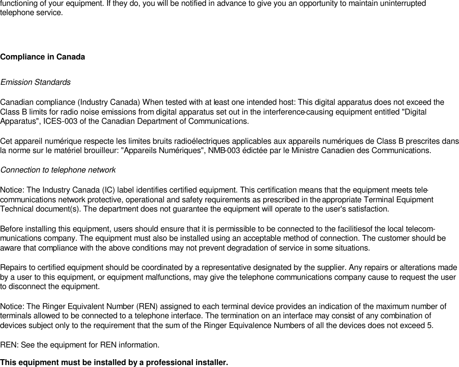functioning of your equipment. If they do, you will be notified in advance to give you an opportunity to maintain uninterrupted telephone service.      Compliance in Canada Emission Standards Canadian compliance (Industry Canada) When tested with at least one intended host: This digital apparatus does not exceed the Class B limits for radio noise emissions from digital apparatus set out in the interference-causing equipment entitled &quot;Digital Apparatus&quot;, ICES-003 of the Canadian Department of Communications.  Cet appareil numérique respecte les limites bruits radioélectriques applicables aux appareils numériques de Class B prescrites dans la norme sur le matériel brouilleur: &quot;Appareils Numériques&quot;, NMB-003 édictée par le Ministre Canadien des Communications.  Connection to telephone network Notice: The Industry Canada (IC) label identifies certified equipment. This certification means that the equipment meets tele-communications network protective, operational and safety requirements as prescribed in the appropriate Terminal Equipment Technical document(s). The department does not guarantee the equipment will operate to the user&apos;s satisfaction.  Before installing this equipment, users should ensure that it is permissible to be connected to the facilities of the local telecom-munications company. The equipment must also be installed using an acceptable method of connection. The customer should be aware that compliance with the above conditions may not prevent degradation of service in some situations.  Repairs to certified equipment should be coordinated by a representative designated by the supplier. Any repairs or alterations made by a user to this equipment, or equipment malfunctions, may give the telephone communications company cause to request the user to disconnect the equipment.  Notice: The Ringer Equivalent Number (REN) assigned to each terminal device provides an indication of the maximum number of terminals allowed to be connected to a telephone interface. The termination on an interface may consist of any combination of devices subject only to the requirement that the sum of the Ringer Equivalence Numbers of all the devices does not exceed 5.  REN: See the equipment for REN information. This equipment must be installed by a professional installer.    