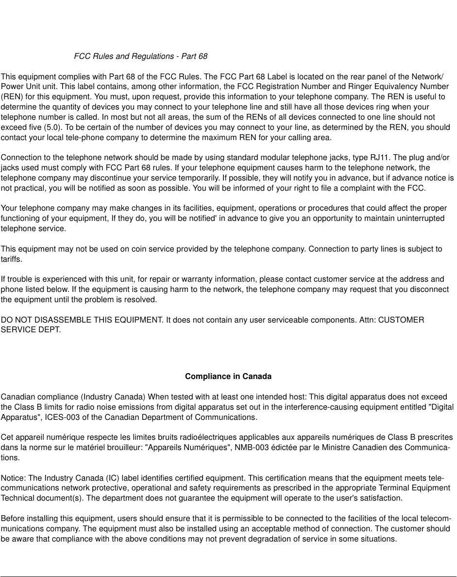 FCC Rules and Regulations - Part 68This equipment complies with Part 68 of the FCC Rules. The FCC Part 68 Label is located on the rear panel of the Network/Power Unit unit. This label contains, among other information, the FCC Registration Number and Ringer Equivalency Number(REN) for this equipment. You must, upon request, provide this information to your telephone company. The REN is useful todetermine the quantity of devices you may connect to your telephone line and still have all those devices ring when yourtelephone number is called. In most but not all areas, the sum of the RENs of all devices connected to one line should notexceed five (5.0). To be certain of the number of devices you may connect to your line, as determined by the REN, you shouldcontact your local tele-phone company to determine the maximum REN for your calling area.Connection to the telephone network should be made by using standard modular telephone jacks, type RJ11. The plug and/orjacks used must comply with FCC Part 68 rules. If your telephone equipment causes harm to the telephone network, thetelephone company may discontinue your service temporarily. If possible, they will notify you in advance, but if advance notice isnot practical, you will be notified as soon as possible. You will be informed of your right to file a complaint with the FCC.Your telephone company may make changes in its facilities, equipment, operations or procedures that could affect the properfunctioning of your equipment, If they do, you will be notified&apos; in advance to give you an opportunity to maintain uninterruptedtelephone service.This equipment may not be used on coin service provided by the telephone company. Connection to party lines is subject totariffs.If trouble is experienced with this unit, for repair or warranty information, please contact customer service at the address andphone listed below. If the equipment is causing harm to the network, the telephone company may request that you disconnectthe equipment until the problem is resolved.DO NOT DISASSEMBLE THIS EQUIPMENT. It does not contain any user serviceable components. Attn: CUSTOMERSERVICE DEPT.Compliance in CanadaCanadian compliance (Industry Canada) When tested with at least one intended host: This digital apparatus does not exceedthe Class B limits for radio noise emissions from digital apparatus set out in the interference-causing equipment entitled &quot;DigitalApparatus&quot;, ICES-003 of the Canadian Department of Communications.Cet appareil numérique respecte les limites bruits radioélectriques applicables aux appareils numériques de Class B prescritesdans la norme sur le matériel brouilleur: &quot;Appareils Numériques&quot;, NMB-003 édictée par le Ministre Canadien des Communica-tions.Notice: The Industry Canada (IC) label identifies certified equipment. This certification means that the equipment meets tele-communications network protective, operational and safety requirements as prescribed in the appropriate Terminal EquipmentTechnical document(s). The department does not guarantee the equipment will operate to the user&apos;s satisfaction.Before installing this equipment, users should ensure that it is permissible to be connected to the facilities of the local telecom-munications company. The equipment must also be installed using an acceptable method of connection. The customer shouldbe aware that compliance with the above conditions may not prevent degradation of service in some situations.