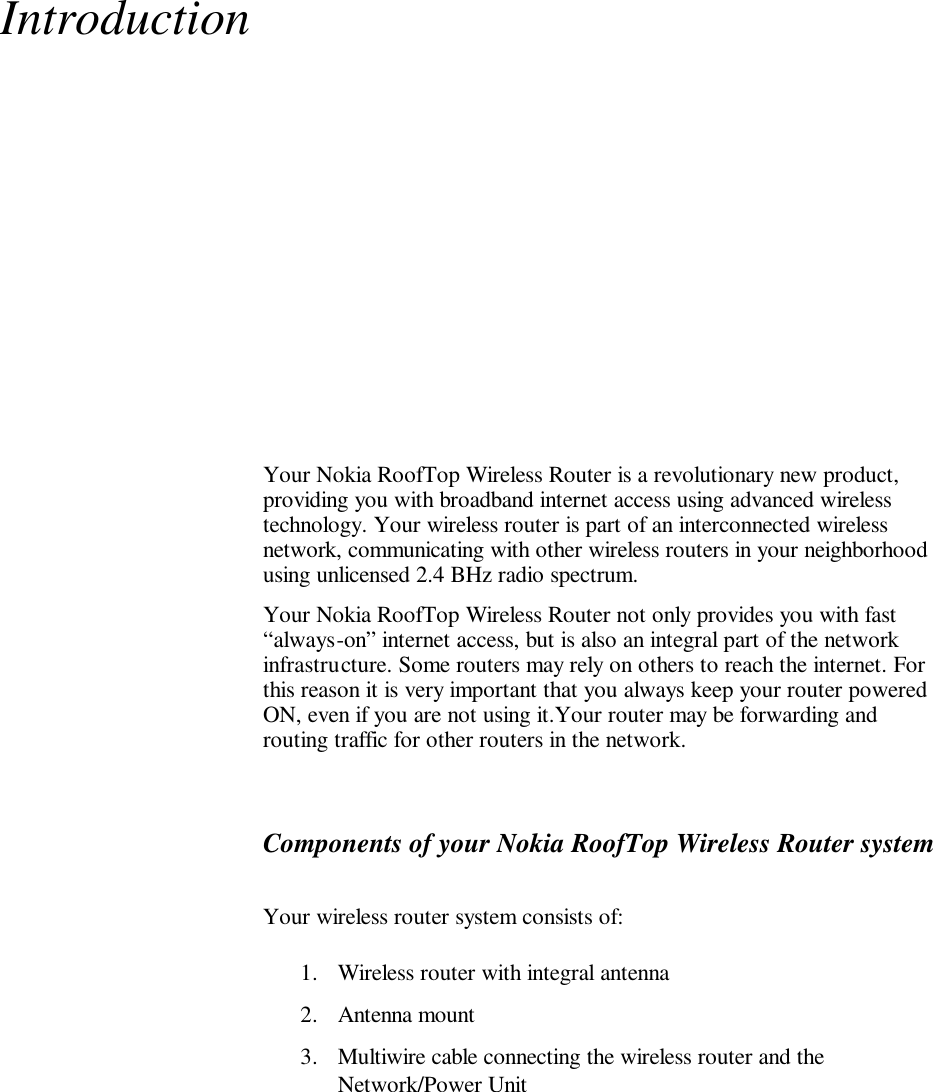 Introduction  Your Nokia RoofTop Wireless Router is a revolutionary new product, providing you with broadband internet access using advanced wireless technology. Your wireless router is part of an interconnected wireless network, communicating with other wireless routers in your neighborhood using unlicensed 2.4 BHz radio spectrum.  Your Nokia RoofTop Wireless Router not only provides you with fast “always-on” internet access, but is also an integral part of the network infrastructure. Some routers may rely on others to reach the internet. For this reason it is very important that you always keep your router powered ON, even if you are not using it.Your router may be forwarding and routing traffic for other routers in the network. Components of your Nokia RoofTop Wireless Router system Your wireless router system consists of: 1. Wireless router with integral antenna 2. Antenna mount 3. Multiwire cable connecting the wireless router and the Network/Power Unit 