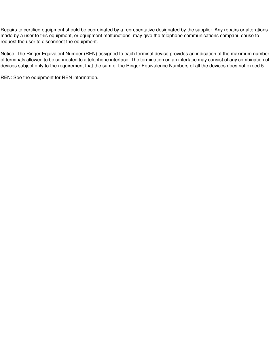 Repairs to certified equipment should be coordinated by a representative designated by the supplier. Any repairs or alterationsmade by a user to this equipment, or equipment malfunctions, may give the telephone communications companu cause torequest the user to disconnect the equipment.Notice: The Ringer Equivalent Number (REN) assigned to each terminal device provides an indication of the maximum numberof terminals allowed to be connected to a telephone interface. The termination on an interface may consist of any combination ofdevices subject only to the requirement that the sum of the Ringer Equivalence Numbers of all the devices does not exeed 5.REN: See the equipment for REN information.
