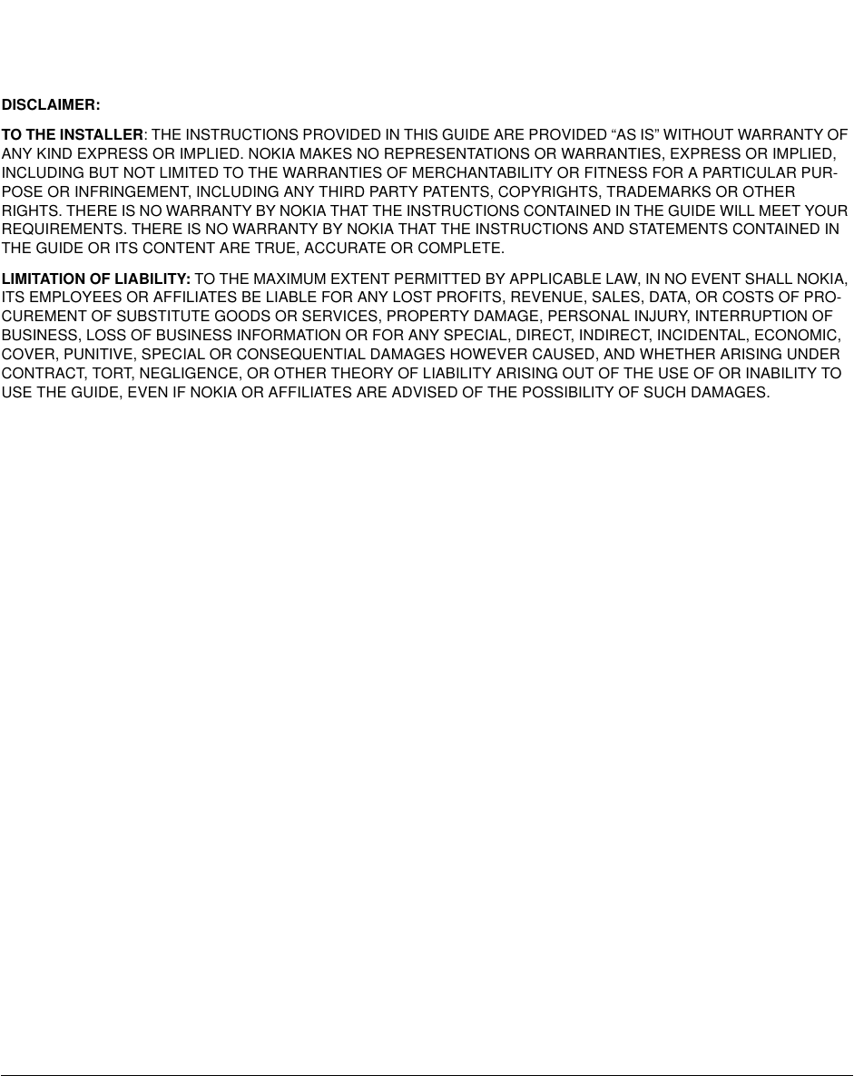 DISCLAIMER:TO THE INSTALLER: THE INSTRUCTIONS PROVIDED IN THIS GUIDE ARE PROVIDED “AS IS” WITHOUT WARRANTY OFANY KIND EXPRESS OR IMPLIED. NOKIA MAKES NO REPRESENTATIONS OR WARRANTIES, EXPRESS OR IMPLIED,INCLUDING BUT NOT LIMITED TO THE WARRANTIES OF MERCHANTABILITY OR FITNESS FOR A PARTICULAR PUR-POSE OR INFRINGEMENT, INCLUDING ANY THIRD PARTY PATENTS, COPYRIGHTS, TRADEMARKS OR OTHERRIGHTS. THERE IS NO WARRANTY BY NOKIA THAT THE INSTRUCTIONS CONTAINED IN THE GUIDE WILL MEET YOURREQUIREMENTS. THERE IS NO WARRANTY BY NOKIA THAT THE INSTRUCTIONS AND STATEMENTS CONTAINED INTHE GUIDE OR ITS CONTENT ARE TRUE, ACCURATE OR COMPLETE.LIMITATION OF LIABILITY: TO THE MAXIMUM EXTENT PERMITTED BY APPLICABLE LAW, IN NO EVENT SHALL NOKIA,ITS EMPLOYEES OR AFFILIATES BE LIABLE FOR ANY LOST PROFITS, REVENUE, SALES, DATA, OR COSTS OF PRO-CUREMENT OF SUBSTITUTE GOODS OR SERVICES, PROPERTY DAMAGE, PERSONAL INJURY, INTERRUPTION OFBUSINESS, LOSS OF BUSINESS INFORMATION OR FOR ANY SPECIAL, DIRECT, INDIRECT, INCIDENTAL, ECONOMIC,COVER, PUNITIVE, SPECIAL OR CONSEQUENTIAL DAMAGES HOWEVER CAUSED, AND WHETHER ARISING UNDERCONTRACT, TORT, NEGLIGENCE, OR OTHER THEORY OF LIABILITY ARISING OUT OF THE USE OF OR INABILITY TOUSE THE GUIDE, EVEN IF NOKIA OR AFFILIATES ARE ADVISED OF THE POSSIBILITY OF SUCH DAMAGES.