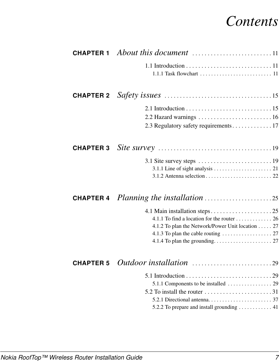 Nokia RoofTop™ Wireless Router Installation Guide 7ContentsCHAPTER 1 About this document ..........................111.1Introduction............................111.1.1Taskflowchart .......................... 11CHAPTER 2 Safety issues ...................................152.1Introduction............................152.2 Hazard warnings . . . . . . . . . . . . . . . . . . . . . . . . 162.3Regulatorysafetyrequirements.............17CHAPTER 3 Site survey .....................................193.1Sitesurveysteps ........................193.1.1Lineofsightanalysis.....................213.1.2Antennaselection........................22CHAPTER 4 Planning the installation ......................254.1Maininstallationsteps....................254.1.1Tofindalocationfortherouter.............264.1.2 To plan the Network/Power Unit location . . . . . 274.1.3Toplanthecablerouting ..................274.1.4Toplanthegrounding.....................27CHAPTER 5 Outdoor installation ..........................295.1Introduction............................295.1.1 Components to be installed . . . . . . . . . . . . . . . . 295.2Toinstalltherouter......................315.2.1Directionalantenna.......................375.2.2Toprepareandinstallgrounding............41