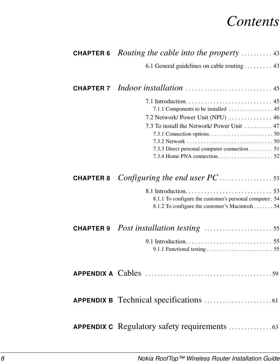 8 Nokia RoofTop™ Wireless Router Installation GuideContentsCHAPTER 6 Routing the cable into the property ..........436.1 General guidelines on cable routing . . . . . . . . . 43CHAPTER 7 Indoor installation ............................457.1Introduction............................457.1.1Componentstobeinstalled ................457.2Network/PowerUnit(NPU) ..............467.3 To install the Network/ Power Unit . . . . . . . . . 477.3.1Connectionoptions.......................507.3.2Network...............................507.3.3 Direct personal computer connection. . . . . . . . . 517.3.4HomePNAconnection....................52CHAPTER 8 Configuring the end user PC .................538.1Introduction............................538.1.1 To configure the customer&apos;s personal computer . 548.1.2 To configure the customer’s Macintosh . . . . . . . 54CHAPTER 9 Post installation testing ......................559.1Introduction............................559.1.1Functionaltesting........................55APPENDIX A Cables .........................................59APPENDIX B Technical specifications ......................61APPENDIX C Regulatory safety requirements ..............63