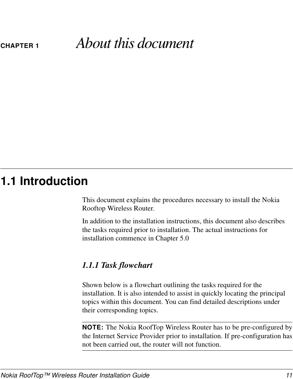 Nokia RoofTop™ Wireless Router Installation Guide 11CHAPTER 1 About this document1.1 IntroductionThis document explains the procedures necessary to install the NokiaRooftop Wireless Router.In addition to the installation instructions, this document also describesthe tasks required prior to installation. The actual instructions forinstallation commence in Chapter 5.01.1.1 Task flowchartShown below is a flowchart outlining the tasks required for theinstallation. It is also intended to assist in quickly locating the principaltopics within this document. You can find detailed descriptions undertheir corresponding topics.NOTE: The Nokia RoofTop Wireless Router has to be pre-configured bythe Internet Service Provider prior to installation. If pre-configuration hasnot been carried out, the router will not function.