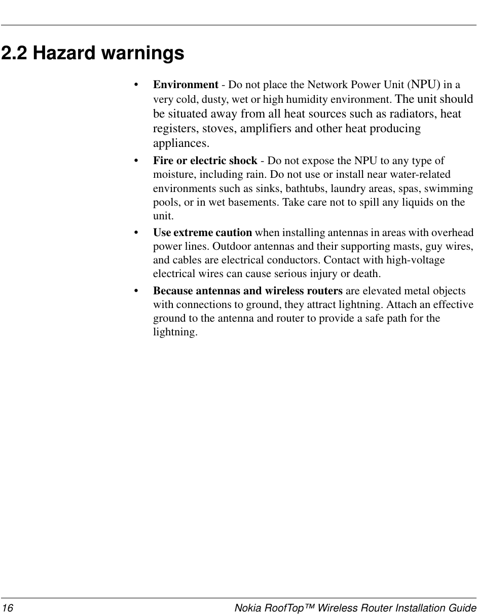 16 Nokia RoofTop™ Wireless Router Installation Guide2.2 Hazard warnings• Environment - Do not place the Network Power Unit (NPU) in avery cold, dusty, wet or high humidity environment. The unit shouldbe situated away from all heat sources such as radiators, heatregisters, stoves, amplifiers and other heat producingappliances.• Fire or electric shock - Do not expose the NPU to any type ofmoisture, including rain. Do not use or install near water-relatedenvironments such as sinks, bathtubs, laundry areas, spas, swimmingpools, or in wet basements. Take care not to spill any liquids on theunit.• Use extreme caution when installing antennas in areas with overheadpower lines. Outdoor antennas and their supporting masts, guy wires,and cables are electrical conductors. Contact with high-voltageelectrical wires can cause serious injury or death.• Because antennas and wireless routers are elevated metal objectswith connections to ground, they attract lightning. Attach an effectiveground to the antenna and router to provide a safe path for thelightning.