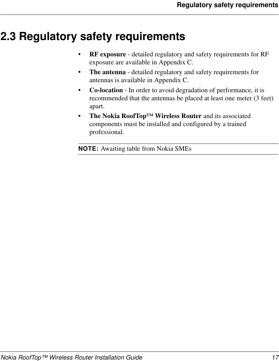 Nokia RoofTop™ Wireless Router Installation Guide 17Regulatory safety requirements2.3 Regulatory safety requirements• RF exposure - detailed regulatory and safety requirements for RFexposure are available in Appendix C.• The antenna - detailed regulatory and safety requirements forantennas is available in Appendix C.• Co-location - In order to avoid degradation of performance, it isrecommended that the antennas be placed at least one meter (3 feet)apart.• The Nokia RoofTop™ Wireless Router and its associatedcomponents must be installed and configured by a trainedprofessional.NOTE: Awaiting table from Nokia SMEs