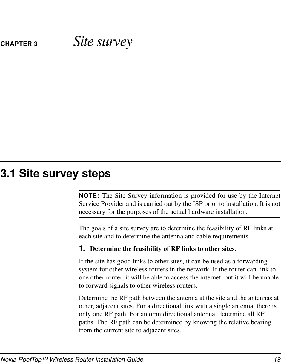 Nokia RoofTop™ Wireless Router Installation Guide 19CHAPTER 3 Site survey3.1 Site survey stepsNOTE: The Site Survey information is provided for use by the InternetService Provider and is carried out by the ISP prior to installation. It is notnecessary for the purposes of the actual hardware installation.The goals of a site survey are to determine the feasibility of RF links ateach site and to determine the antenna and cable requirements.1. Determine the feasibility of RF links to other sites.If the site has good links to other sites, it can be used as a forwardingsystem for other wireless routers in the network. If the router can link toone other router, it will be able to access the internet, but it will be unableto forward signals to other wireless routers.Determine the RF path between the antenna at the site and the antennas atother, adjacent sites. For a directional link with a single antenna, there isonly one RF path. For an omnidirectional antenna, determine all RFpaths. The RF path can be determined by knowing the relative bearingfrom the current site to adjacent sites.