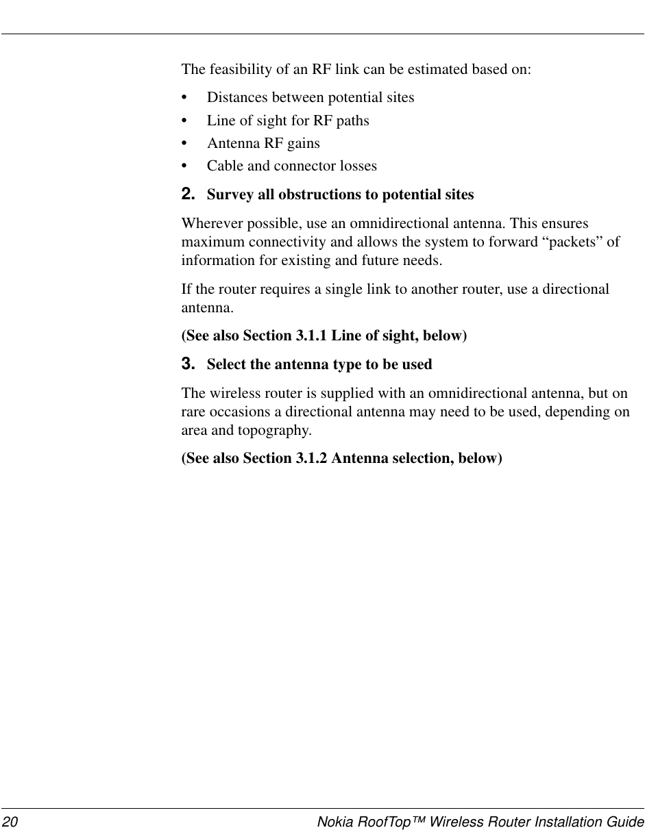 20 Nokia RoofTop™ Wireless Router Installation GuideThe feasibility of an RF link can be estimated based on:•Distances between potential sites•Line of sight for RF paths•Antenna RF gains•Cable and connector losses2. Survey all obstructions to potential sitesWherever possible, use an omnidirectional antenna. This ensuresmaximum connectivity and allows the system to forward “packets” ofinformation for existing and future needs.If the router requires a single link to another router, use a directionalantenna.(See also Section 3.1.1 Line of sight, below)3. Select the antenna type to be usedThe wireless router is supplied with an omnidirectional antenna, but onrare occasions a directional antenna may need to be used, depending onarea and topography.(See also Section 3.1.2 Antenna selection, below)