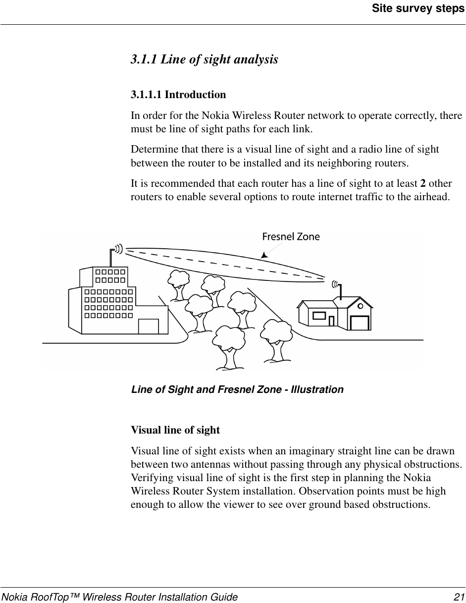 Nokia RoofTop™ Wireless Router Installation Guide 21Site survey steps3.1.1 Line of sight analysis3.1.1.1 IntroductionIn order for the Nokia Wireless Router network to operate correctly, theremust be line of sight paths for each link.Determine that there is a visual line of sight and a radio line of sightbetween the router to be installed and its neighboring routers.It is recommended that each router has a line of sight to at least 2otherrouters to enable several options to route internet traffic to the airhead.Line of Sight and Fresnel Zone - IllustrationVisual line of sightVisual line of sight exists when an imaginary straight line can be drawnbetween two antennas without passing through any physical obstructions.Verifying visual line of sight is the first step in planning the NokiaWireless Router System installation. Observation points must be highenough to allow the viewer to see over ground based obstructions.