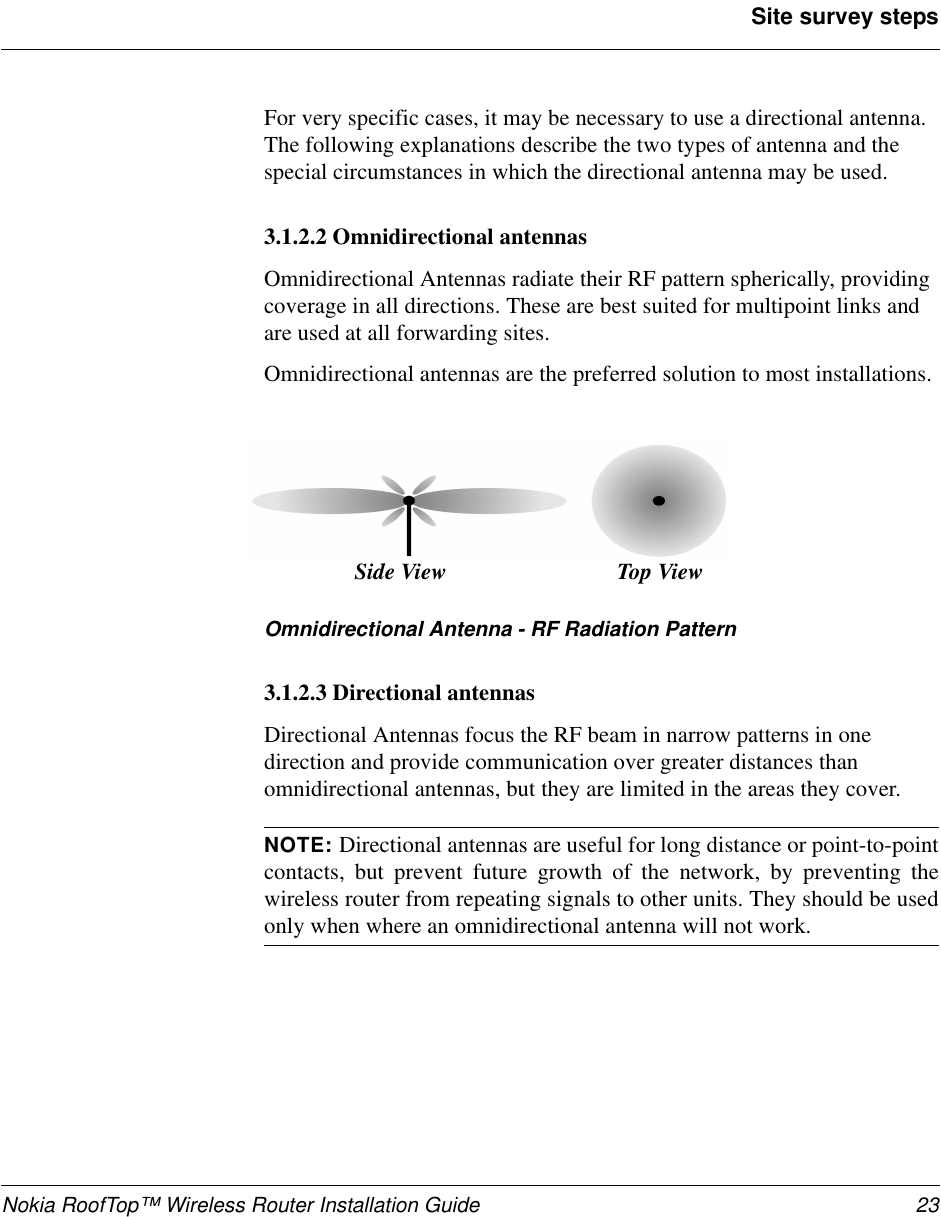 Nokia RoofTop™ Wireless Router Installation Guide 23Site survey stepsFor very specific cases, it may be necessary to use a directional antenna.The following explanations describe the two types of antenna and thespecial circumstances in which the directional antenna may be used.3.1.2.2 Omnidirectional antennasOmnidirectional Antennas radiate their RF pattern spherically, providingcoverage in all directions. These are best suited for multipoint links andare used at all forwarding sites.Omnidirectional antennas are the preferred solution to most installations.Omnidirectional Antenna - RF Radiation Pattern3.1.2.3 Directional antennasDirectional Antennas focus the RF beam in narrow patterns in onedirection and provide communication over greater distances thanomnidirectional antennas, but they are limited in the areas they cover.NOTE: Directional antennas are useful for long distance or point-to-pointcontacts, but prevent future growth of the network, by preventing thewireless router from repeating signals to other units. They should be usedonly when where an omnidirectional antenna will not work.Top ViewSide View