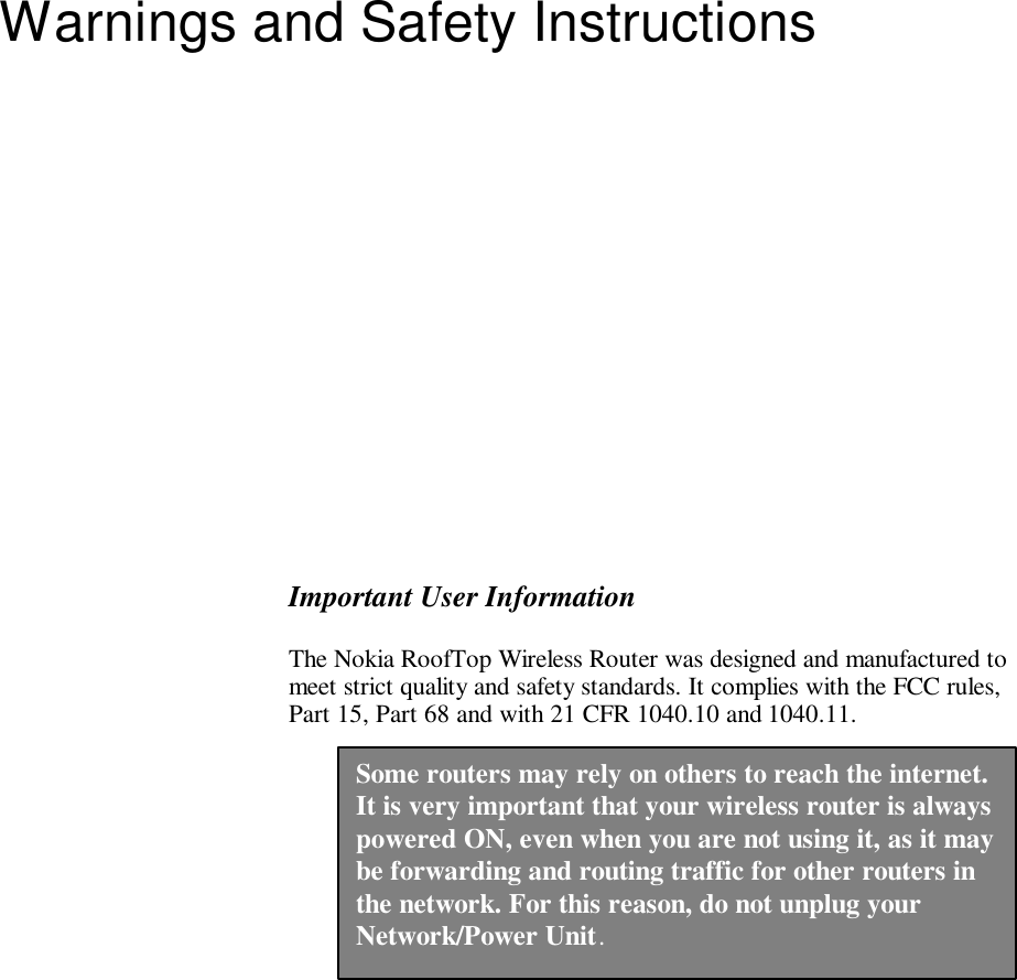   Warnings and Safety Instructions  Important User Information The Nokia RoofTop Wireless Router was designed and manufactured to meet strict quality and safety standards. It complies with the FCC rules, Part 15, Part 68 and with 21 CFR 1040.10 and 1040.11.  Some routers may rely on others to reach the internet. It is very important that your wireless router is always powered ON, even when you are not using it, as it may be forwarding and routing traffic for other routers in the network. For this reason, do not unplug your Network/Power Unit. 