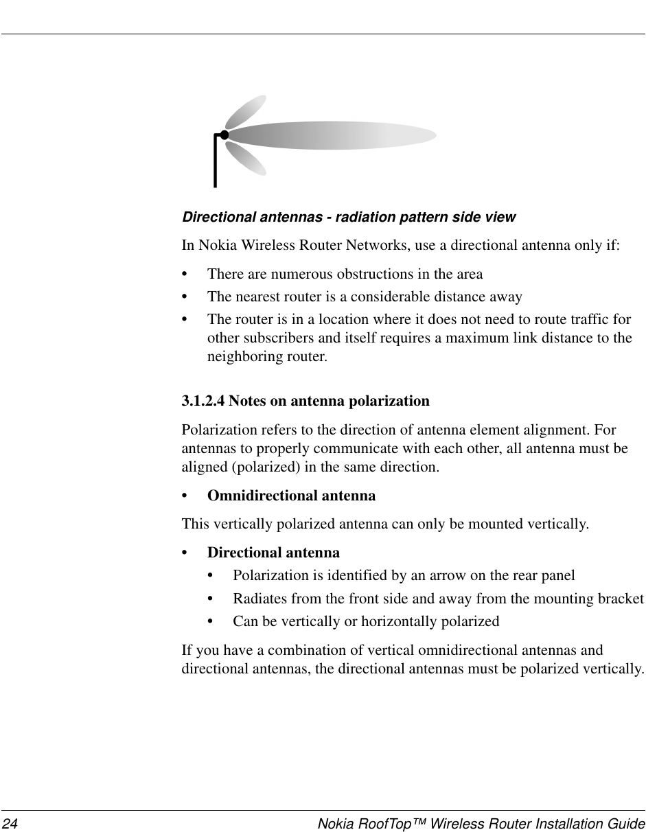 24 Nokia RoofTop™ Wireless Router Installation GuideDirectional antennas - radiation pattern side viewIn Nokia Wireless Router Networks, use a directional antenna only if:•There are numerous obstructions in the area•The nearest router is a considerable distance away•The router is in a location where it does not need to route traffic forother subscribers and itself requires a maximum link distance to theneighboring router.3.1.2.4 Notes on antenna polarizationPolarization refers to the direction of antenna element alignment. Forantennas to properly communicate with each other, all antenna must bealigned (polarized) in the same direction.• Omnidirectional antennaThis vertically polarized antenna can only be mounted vertically.• Directional antenna•Polarization is identified by an arrow on the rear panel•Radiates from the front side and away from the mounting bracket•Can be vertically or horizontally polarizedIf you have a combination of vertical omnidirectional antennas anddirectional antennas, the directional antennas must be polarized vertically.