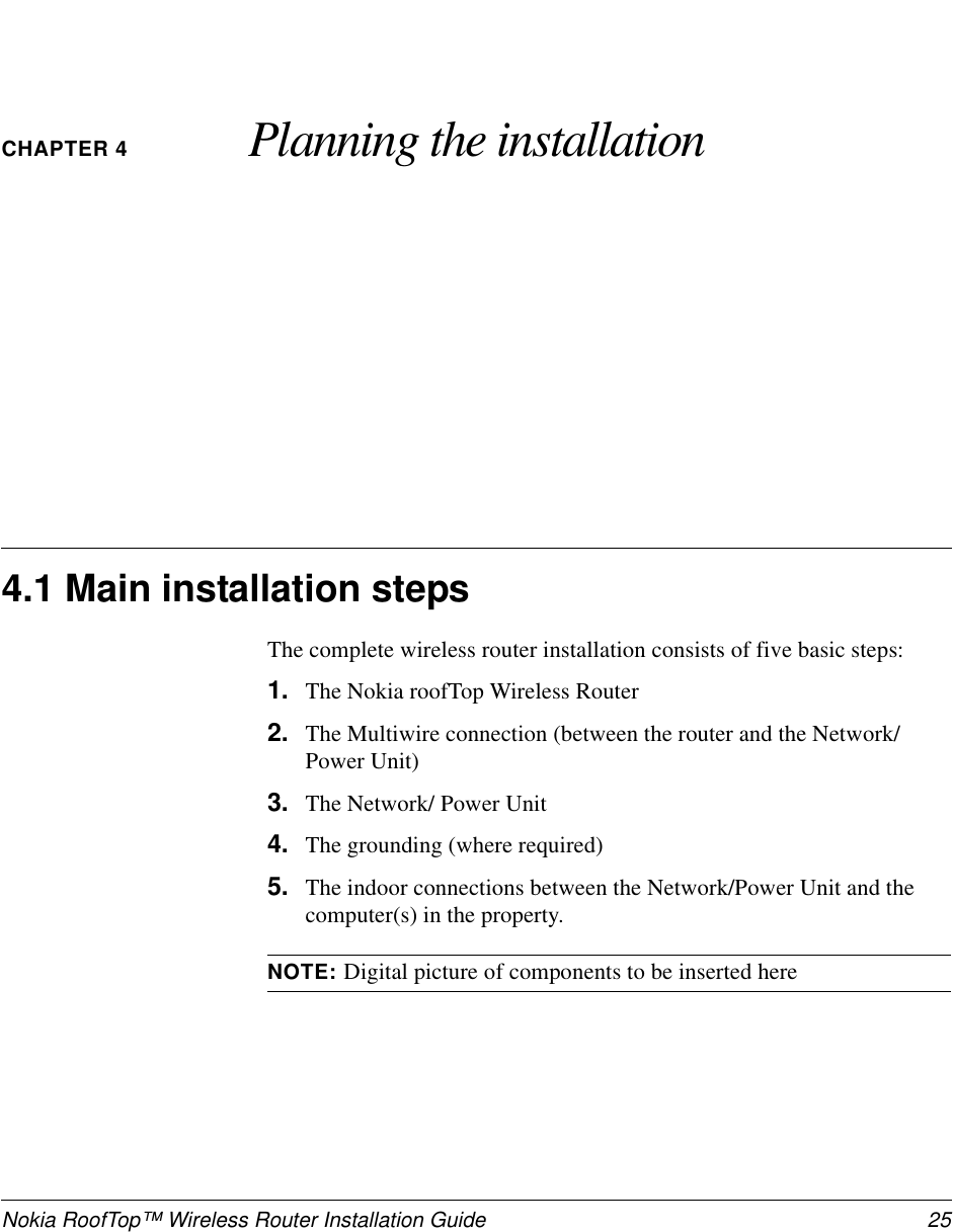 Nokia RoofTop™ Wireless Router Installation Guide 25CHAPTER 4 Planning the installation4.1 Main installation stepsThe complete wireless router installation consists of five basic steps:1. The Nokia roofTop Wireless Router2. The Multiwire connection (between the router and the Network/Power Unit)3. The Network/ Power Unit4. The grounding (where required)5. The indoor connections between the Network/Power Unit and thecomputer(s) in the property.NOTE: Digital picture of components to be inserted here